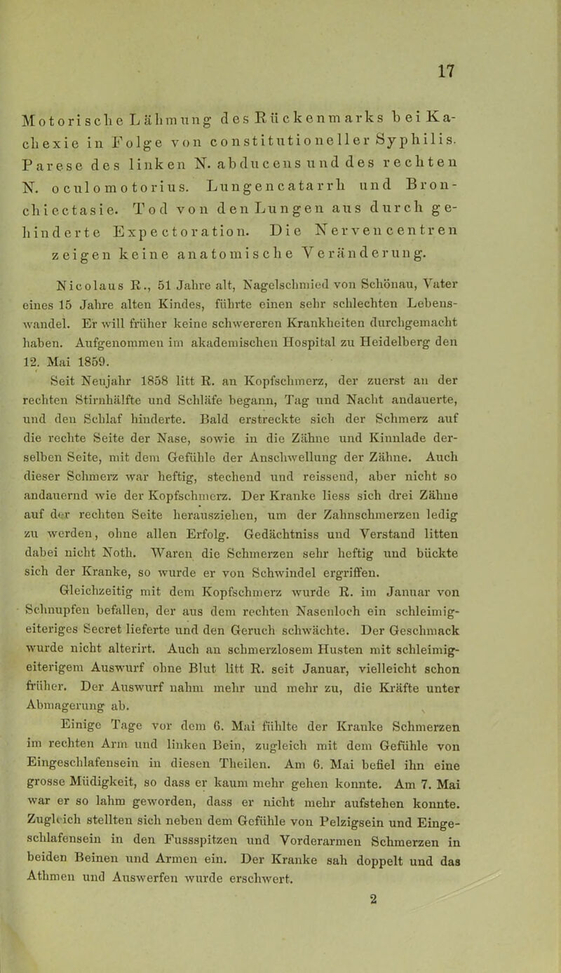 Motorisch eLälimung des Rückenmarks h e i K a- cliexie in Folge von co nstitutio nel 1 er Sy philis. Parese des linken N. abducens und des rechten N. oculomotorius. Lungencatarrli und Bron- cliiectasie. Tod von den Lungen aus durch ge- hinderte Expectoration. Die Nerven centren zeigen keine anatomische Veränderung. Nicolaus R., 51 Jahre alt, Nagelschmied von Schönau, Vater eines 15 Jahre alten Kindes, führte einen sehr schlechten Lebens- wandel. Er will früher keine schwereren Krankheiten durchgemacht haben. Aufgenommen im akademischen Hospital zu Heidelberg den 12. Mai 1859. Seit Neujahr 1858 litt R. an Kopfschmerz, der zuerst an der rechten Stirnhälfte und Schläfe begann, Tag und Nacht andauerte, und den Schlaf hinderte. Bald erstreckte sich der Schmerz auf die rechte Seite der Nase, sowie in die Zähne und Kinnlade der- selben Seite, mit dem Gefühle der Anschwellung der Zähne. Auch dieser Schmerz war heftig, stechend und reissend, aber nicht so andauernd wie der Kopfschmerz. Der Kranke liess sich drei Zähne auf der rechten Seite herausziehen, um der Zahnschmerzen ledig zu werden, ohne allen Erfolg. Gedächtniss und Verstand litten dabei nicht Noth. Waren die Schmerzen sehr heftig und bückte sich der Kranke, so wurde er von Schwindel ergriffen. Gleichzeitig mit dem Kopfschmerz wurde R. im Januar von Schnupfen befallen, der aus dem rechten Nasenloch ein schleimig- eiteriges Secret lieferte und den Geruch schwächte. Der Geschmack wurde nicht alterirt. Auch an schmerzlosem Husten mit schleimig- eiterigem Auswurf ohne Blut litt R. seit Januar, vielleicht schon früher. Der Auswurf nahm mehr und mehr zu, die Kräfte unter Abmagerung ab. Einige Tage vor dem 6. Mai fühlte der Kranke Schmerzen im rechten Arm und linken Bein, zugleich mit dem Gefühle von Eingeschlafensein in diesen Tlieilen. Am 6. Mai befiel ihn eine grosse Müdigkeit, so dass er kaum mehr gehen konnte. Am 7. Mai war er so lahm geworden, dass er nicht mehr aufstehen konnte. Zugleich stellten sich neben dem Gefühle von Pelzigsein und Einge- schlafensein in den Fussspitzen und Vorderarmen Schmerzen in beiden Beinen und Armen ein. Der Kranke sah doppelt und das Athmen und Auswerfen wurde erschwert. 2