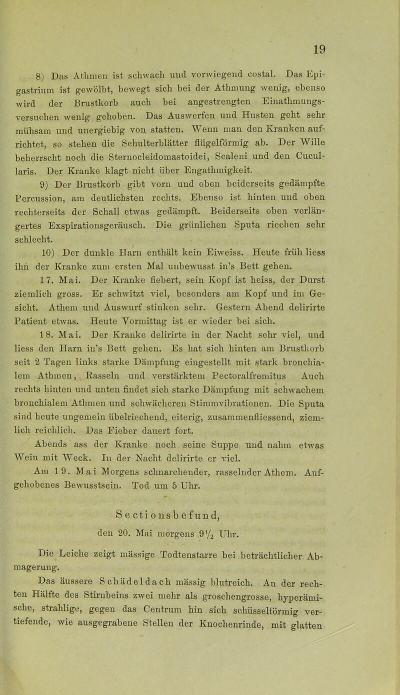 8) Das Athmen ist schwach und vorwiegend costal. Das Epi- gastrium ist gewölbt, bewegt sich bei der Athmung wenig, ebenso wird der Brustkorb auch bei angestrengten Einathmungs- versuclien wenig gehoben. Das Aus werfen und Husten geht sehr mühsam und unergiebig von statten. Wenn man den Kranken auf- richtet, so stehen die Schulterblätter flügelförmig ab. Der Wille beherrscht noch die Sternocleidomastoidei, Scaleni und den Cucul- laris. Der Kranke klagt nicht über Engathmigkeit. 9) Der Brustkorb gibt vorn und oben beiderseits gedämpfte Percussion, am deutlichsten rechts. Ebenso ist hinten und oben rechterseits der Schall etwas gedämpft. Beiderseits oben verlän- gertes Exspirationsgeräusch. Die grünlichen Sputa riechen sehr schlecht. 10) Der dunkle Harn enthält kein Eiweiss. Heute früh Hess ihn der Kranke zum ersten Mal unbewusst in’s Bett gehen. 17. Mai. Der Kranke fiebert, sein Kopf ist heiss, der Durst ziemlich gross. Er schwitzt viel, besonders am Kopf und im Ge- sicht. Athem und Auswurf stinken sehr. Gestern Abend delirirte Patient etwas. Heute Vormittag ist er wieder bei sich. 18. Mai. Der Kranke delirirte in der Nacht sehr viel, und liess den Harn in’s Bett gehen. Es hat sich hinten am Brustkorb seit 2 Tagen links starke Dämpfung eingestellt mit stark bronchia- lem Athmen, Rasseln und verstärktem Pectoralfremitus Auch rechts hinten und unten findet sich starke Dämpfung mit schwachem bronchialem Athmen und schwächeren Stimmvibrationen. Die Sputa sind heute ungemein übelriechend, eiterig, zusammenfliessend, ziem- lich reichlich. Das Fieber dauert fort. Abends ass der Kranke noch seine Suppe und nahm etwas Wein mit Weck. In der Nacht delirirte er viel. Am 19. Mai Morgens schnarchender, rasselnder Atliem. Auf- gehobenes Bewusstsein. Tod um 5 Uhr. Sectionsbefund, den 20. Mai morgens 9 '/2 Uhr. Die Leiche zeigt mässige Todtenstarre bei beträchtlicher Ab- magerung. Das äussere Schädeldach massig blutreich. An der rech- ten Hälfte des Stirnbeins zwei mehr als groschengrosse, hyperämi- sche, strahlige, gegen das Centrum hin sich schüsseltörmig ver- tiefende, wie ausgegrabene Stellen der Knochenrinde, mit glatten