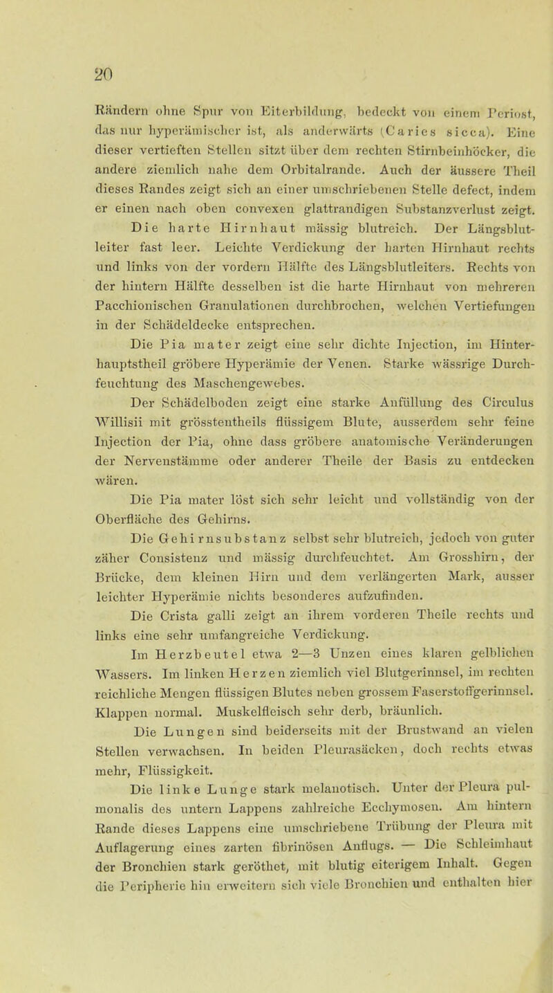 Rändern ohne Spur von Eiterbildung, bedeckt von einem Periost, das nur hyperämischer ist, als anderwärts (Caries sicca). Eine dieser vertieften Stellen sitzt über dem rechten Stirnbeinhöcker, die andere ziemlich nahe dem Orbitalrande. Auch der äussere Theil dieses Randes zeigt sich an einer umschriebenen Stelle defect, indem er einen nach oben convexen glattrandigen Substanzverlust zeigt. Die harte Hirnhaut massig blutreich. Der Längsblut- leiter fast leer. Leichte Verdickung der harten Hirnhaut rechts und links von der vordem Hälfte des Längsblutleiters. Rechts von der hintern Hälfte desselben ist die harte Hirnhaut von mehreren Pacchionischen Granulationen durchbrochen, welchen Vertiefungen in der Schädeldecke entsprechen. Die Pia niater zeigt eine sehr dichte Injection, im Hinter- liauptstheil gröbere Hyperämie der Venen. Starke wässrige Durch- feuchtung des Maschengewebes. Der Schädelboden zeigt eine starke Anfüllung des Circulus Willisii mit grösstentheils flüssigem Blute, ausserdem sehr feine Injection der Pia, ohne dass gröbere anatomische Veränderungen der Nervenstämme oder anderer Theile der Basis zu entdecken wären. Die Pia mater löst sich sehr leicht und vollständig von der Oberfläche des Gehirns. Die Gehirnsubstanz selbst sehr blutreich, jedoch von guter zäher Consistenz und massig durchfeuchtet. Am Grosshirn, der Brücke, dem kleinen Hirn und dem verlängerten Mark, ausser leichter Hyperämie nichts besonderes aufzufinden. Die Crista galli zeigt an ihrem vorderen Theile rechts und links eine sehr umfangreiche Verdickung. Im Herzbeutel etwa 2—3 Unzen eines klaren gelblichen Wassers. Im linken Herzen ziemlich viel Blutgerinnsel, im rechten reichliche Mengen flüssigen Blutes neben grossem Faserstoffgerinnsel. Klappen normal. Muskelfleisch sehr derb, bräunlich. Die Lungen sind beiderseits mit der Brustwand an vielen Stellen verwachsen. In beiden Pleurasäcken, doch rechts etwas mehr, Flüssigkeit. Die linke Lunge stark melanotisch. Unter der Pleura pul- monalis des untern Lappens zahlreiche Ecchymosen. Am hintern Rande dieses Lappens eine umschriebene Trübung der Pleura mit Auflagerung eines zarten fibrinösen Anflugs. Die Schleimhaut der Bronchien stark geröthet, mit blutig eiterigem Inhalt. Gegen die Peripherie hin erweitern sich viele Bronchien und enthalten hier