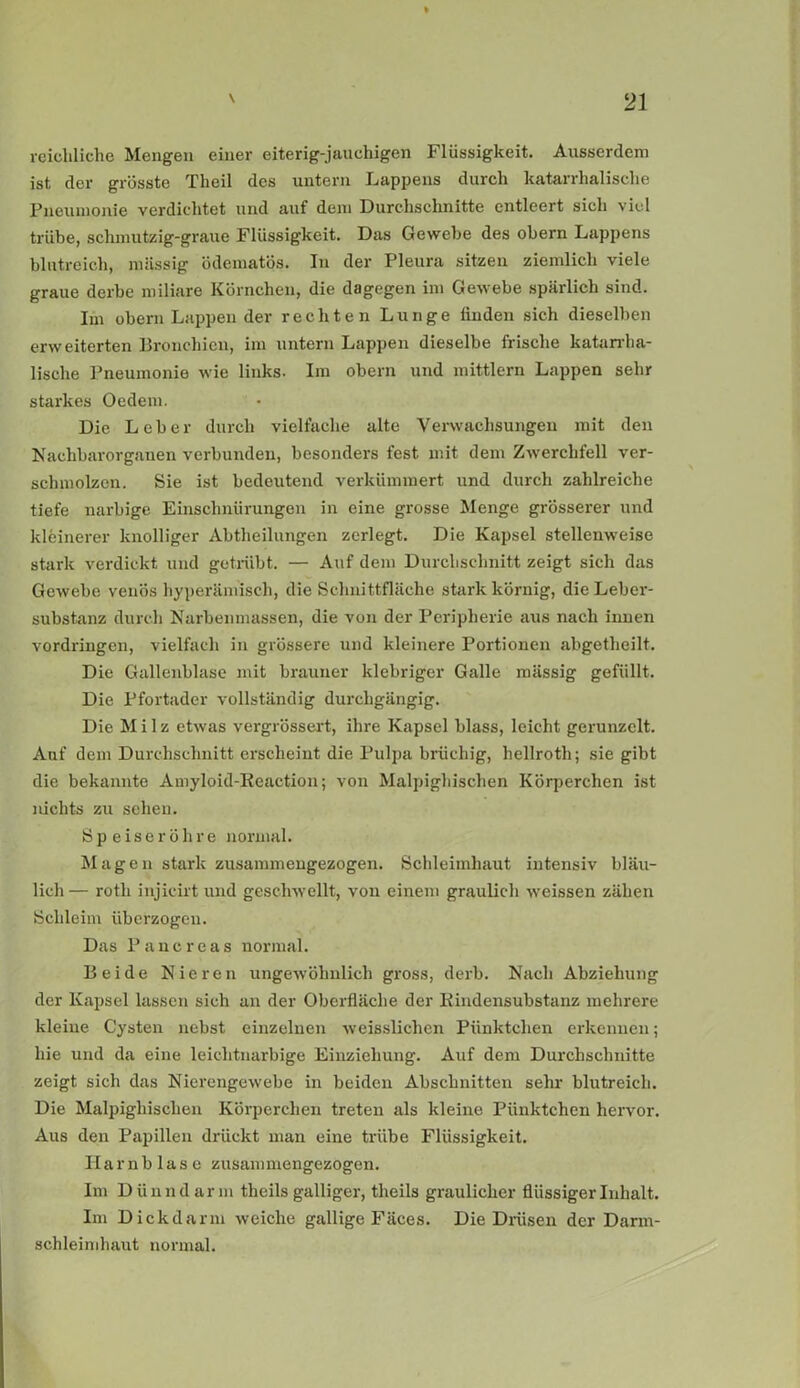 reichliche Mengen einer eiterig-jauchigen Flüssigkeit. Ausserdem ist der grösste Theil des untern Lappens durch katarrhalische Pneumonie verdichtet und auf dem Durchschnitte entleert sich viel trübe, schmutzig-graue Flüssigkeit. Das Gewebe des obern Lappens blutreich, massig ödematös. In der Pleura sitzen ziemlich viele graue derbe miliare Körnchen, die dagegen im Gewebe spärlich sind. Im obern Lappen der rechten Lunge finden sich dieselben erweiterten Bronchien, im untern Lappen dieselbe frische katarrha- lische Pneumonie wie links. Im obern und mittlern Lappen sehr starkes Oedem. Die Leber durch vielfache alte Verwachsungen mit den Nachbar Organen verbunden, besonders fest mit dem Zwerchfell ver- schmolzen. Sie ist bedeutend verkümmert und durch zahlreiche tiefe narbige Einschnürungen in eine grosse Menge grösserer und kleinerer knolliger Abtheilungen zerlegt. Die Kapsel stellenweise stark verdickt und getrübt. — Auf dem Durchschnitt zeigt sich das Gewebe venös hyperämisch, die Schnittfläche stark körnig, die Leber- substanz durch Narbenmassen, die von der Peripherie aus nach innen Vordringen, vielfach in grössere und kleinere Portionen abgetheilt. Die Gallenblase mit brauner klebriger Galle mässig gefüllt. Die Pfortader vollständig durchgängig. Die Milz etwas vergrössert, ihre Kapsel blass, leicht gerunzelt. Auf dem Durchschnitt erscheint die Pulpa brüchig, hellroth; sie gibt die bekannte Amyloid-Keaction; von Malpighischen Körperchen ist nichts zu sehen. Speiseröhre normal. Magen stark zusammengezogen. Schleimhaut intensiv bläu- lich — roth injicirt und geschwellt, von einem graulich weissen zähen Schleim überzogen. Das Pancreas normal. Beide Nieren ungewöhnlich gross, derb. Nach Abziehung der Kapsel lassen sich an der Oberfläche der llindensubstanz mehrere kleine Cysten nebst einzelnen weisslichen Pünktchen erkennen; hie und da eine leichtnarbige Einziehung. Auf dem Durchschnitte zeigt sich das Nierengewebe in beiden Abschnitten sehr blutreich. Die Malpighischen Körperchen treten als kleine Pünktchen hervor. Aus den Papillen drückt man eine trübe Flüssigkeit. Harnblase zusammengezogen. Im Dünndarm theils galliger, theils graulicher flüssiger Inhalt. Im Dickdarm weiche gallige Fäces. Die Drüsen der Darm- schleimhaut normal.