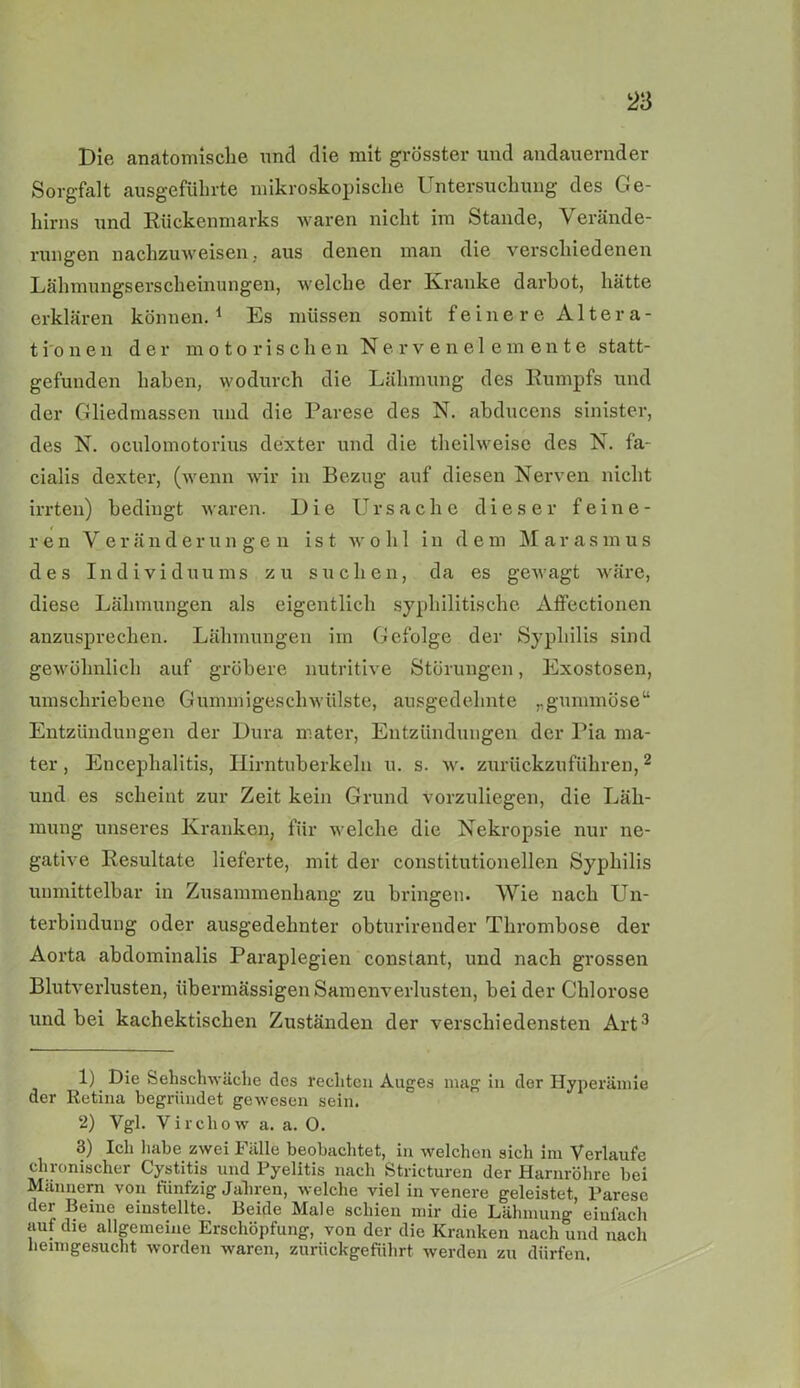 Die anatomische und die mit grösster und andauernder Sorgfalt ausgeführte mikroskopische Untersuchung des Ge- hirns und Rückenmarks waren nicht im Stande, \ erände- rungen nachzuweisen, aus denen man die verschiedenen Lähmungserscheinungen, welche der Kranke darbot, hätte erklären können.1 Es müssen somit feine re Altera- tio n e n der motorischen Nervenelemente statt- gefunden haben, wodurch die Lähmung des Rumpfs und der Gliedmassen und die Parese des N. abducens sinister, des N. oculomotorius dexter und die theilweise des N. fa- cialis dexter, (wenn wir in Bezug auf diesen Nerven nicht irrten) bedingt waren. Die Ursache dieser feine- ren Veränderungen ist wohl in dem Marasmus des Individuums zu suchen, da es gewagt wäre, diese Lähmungen als eigentlich syphilitische Affectionen anzusprechen. Lähmungen im Gefolge der Syphilis sind gewöhnlich auf gröbere nutritive Störungen, Exostosen, umschriebene Gummigeschwülste, ausgedehnte ,.gummöse“ Entzündungen der Dura mater, Entzündungen der Pia ma- ter, Encephalitis, Hirntuberkelu u. s. w. zurückzuführen,2 und es scheint zur Zeit kein Grund vorzuliegen, die Läh- mung unseres Kranken, für welche die Nekropsie nur ne- gative Resultate lieferte, mit der constitutionellen Syphilis unmittelbar in Zusammenhang zu bringen. Wie nach Un- terbindung oder ausgedehnter obturirender Thrombose der Aorta abdominalis Paraplegien constant, und nach grossen Blutverlusten, übermässigen Samenverlusten, beider Chlorose und bei kachektischen Zuständen der verschiedensten Art3 1) Die Sehschwache des rechten Auges mag in der Hyperämie der Retina begründet gewesen sein. 2) Vgl. Virchow a. a. 0. 3) Ich habe zwei Fälle beobachtet, in welchen sich im Verlaufe chronischer Cystitis und Pyelitis nach Stricturen der Harnröhre bei Männern von fünfzig Jahren, welche viel in venere geleistet, Parese der Beine einstellte. Beide Male schien mir die Lähmung einfach auf die allgemeine Erschöpfung, von der die Kranken nach und nach heimgesucht worden waren, zurückgeführt werden zu dürfen.