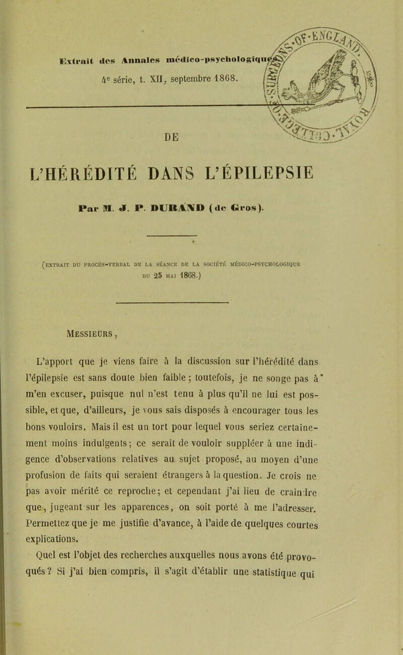 L’HÉRÉDITÉ DANS L’ÉPILEPSIE Par M. .1. P. DURAND («le Gros). (extrait du procès-verbal de i.a séance de la société médico-psychologique du 25 mai 1868.) Messieurs, L’apport que je viens faire ü la discussion sur l’hérédité dans l’épilepsie est sans doute bien faible; toutefois, je ne songe pas à’ m’en excuser, puisque nul n’est tenu à plus qu’il ne lui est pos- sible, et que, d’ailleurs, je vous sais disposés à encourager tous les bons vouloirs. Mais il est un tort pour lequel vous seriez certaine- ment moins indulgents; ce serait de vouloir suppléer à une indi- gence d’observations relatives au sujet proposé, au moyen d’une profusion de faits qui seraient étrangers à la question. Je crois ne pas avoir mérité ce reproche; et cependant j’ai lieu de craindre que, jugeant sur les apparences, on soit porté à me l’adresser. Permettez que je me justifie d’avance, à l’aide de quelques courtes explications. Quel est l’objet des recherches auxquelles nous avons été provo- qués ? Si j’ai bien compris, il s’agit d’établir une statistique qui