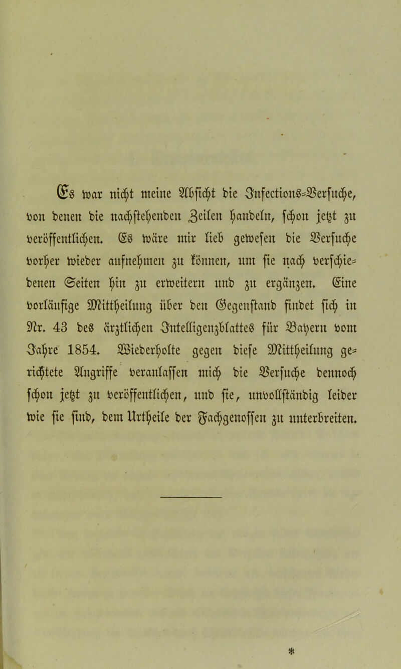 ©3 toar nid;t meine bie 3itfectioit84Berfiu$e, fcon betten bie nadjftefjenbeit 3e^en Rubeln, fc^oit je£t 31t i)eröffentUd;eit. @8 märe mir lieb getoefeit bie $erfitcf)e t>orf;er mieber aufttefnneit 31t föntten, um fie ttad) toerfd;ie= beiten ©eiten I;itt 3U erweitern unb 31t ergänzen, ©ne vorläufige Sttitttteduitg über beit ®egeitftaitb finbet ftd; in üftr. 43 be8 ärjtlid^en ^ntedigcnjBtattcS für 23at;eru vom 3at;re 1854, 38ieberT;oIte gegen biefe ‘iDättijeilitttg ge* richtete Angriffe toeratdaffen ntidi bie $erfud>e beitttod) fdtoit je£t 31t veröffentlichen, unb fie, uimoftftünbig leiber mie fie ftitb, bem Urteile ber ^adtgenoffeit 31t unterbreiten.