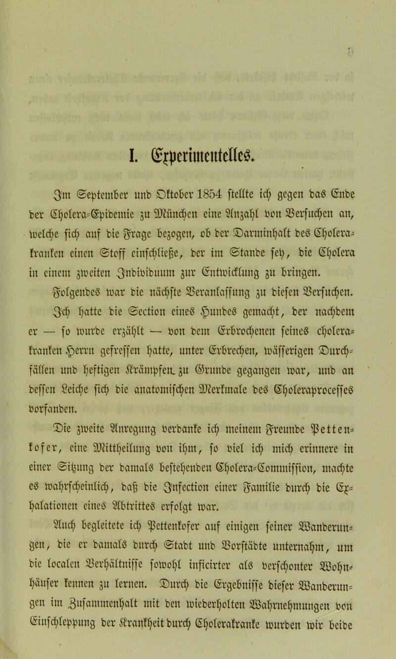 I. Qs^etmtctttelleS. 3m (September unb Oftober 1854 fteltte id; gegen baß (Snbe ber @f;olera=(3;pibemie 3U 2Mnd)en eine Slitjatyl Don 23erfnd;eit an, meld;e fid) auf bie $ragc bezogen, ob ber ©arminfjalt beß ©)olera- franfeit einen Stoff cinfd;liefje, ber im Staube fei;, bte Spolera in einem 3meiten 3nbibibuum 31m Grntmidlung 31t bringen. ftofgenbcß mar bic näd;fte SSeranlaffung 31t biefett 33erfnd;ctt. 3d; Tratte bie Scction eineß fmnbcß gemacht, ber itacpbent er — fo mnrbe erjäljtt — bon bem (5rbrod;cncn feitteß cl)olcra= franfen $errn gefreffen l;attc, unter (§rbrcd;en, mäfferigen ©urd)= fäffett unb heftigen Trümpfen. 3u ©ritnbe gegangen mar, unb an beffett 2eid;e fid) bie anatomifd^en 2Jterfmate beß ©Ijoleraproceffeß borfanbeit. ©ie gmeite Anregung berbanfe id; meinem f^reunbe Ißetten^ fofer, eine 9Jiittf)eifung bott if;nt, fo biel id; mid) erinnere in einer Sifcung ber bamatß beftefjenben (£f;olera-£ommiffion, mad;te cß mal;rfd)einlid;, baf3 bie 3nfection einer Familie bttrd; bie Stationen ciiteß Slbtritteß erfolgt mar. Sind; begleitete id; Sßettenfofer auf einigen feiner Söanberun* gen, bie er bantalß bitrd) Stabt unb SSorftäbte unternahm, um bic localen 33er^ältniffe fomol;l inficirter alß berfd;onter 2Bof)n* Käufer fennen 31t lernen, ©urd; bic (Srgebniffe biefer SBanberum gen im 3ufammcnl;att mit ben mieberl;olten 2Bal;rnefymnngen bon @infd;leppung ber ftranf'fyeit burd; (Spolerafranfe mürben mir beibe