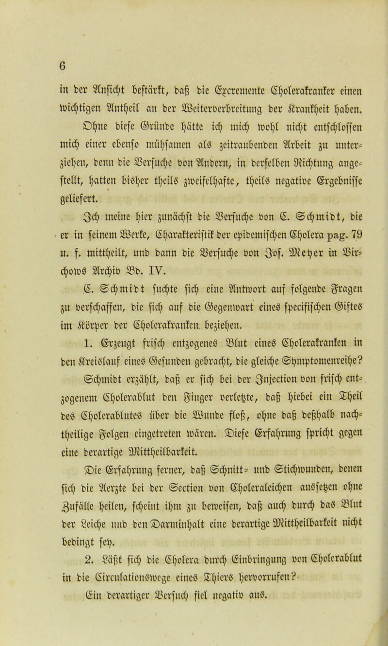 in ber 3lnfid;t Beftcirft, bat bie CS^cremcnte ©tolerafranler einen triftigen 2lntl;cil an ber SBeiterberBreituug ber Ä'ranf^eit l;aBen. D^nc biefe ©riinbe ^ätte id) mid; tDcI;t nid;t cntfrf;toffen mid; einer cBenfo miitfamen alß jeitvanbenben Arbeit gu unter- bieten, benu bie 33erfttd;e ben Zubern, in berfetBen 9fid;titng ange- ftellt, Ratten Biöt)cr tl;cilß gtücifcUjafte, tl;eilß negative ©rgeBniffe geliefert. $d; meine tier guuädf)ft bie 33erfitd;e bon ©. ©d;mibt, bie er in feinem 2Bcrfe, St;arafteriftif ber efnbemifd;en ©totera pag. 79 n. f. mitt^eilt, uub bann bie 33erfud;e bon 3°f* 9-^etycr in 33ir= d;otbß 2lrd)ib 33b. IV. ©. @d;mibt fiteste fid; eine ?lntmort auf folgenbe fragen ju berfd;affen, bie fid; auf bie ©egenmart eineß fpecififd;en ©ifteß im Äörpcr ber ©tetevatraufen begießen. 1. ©rgeugt frifd; entjogeneß 23lut eineß ©t;oterafranfen in ben ftreißlaitf eineß ©efunben gcBrad;t, bie glcid;c @i;mf3tbmenreite? @d;mibt crgcif;It, baf? er fid; Bei ber 3'nj.ectiou ben frifd; eut- bogeuem ©t;oteraBtut ben Ringer berichte, bat I;ieBei ein £t;eil beß ©t;otcraBtuteß üBer bie SBitube flot, otne Ba& bcttalB nad;= tt;eitige folgen eingetreten mären. £)iefe ©rfat;rung fprid;t gegen eine berartige 9Jiittt;citBarfcit. £)ie ©rfat;rung ferner, baß @d;nitt= ltnb ©tidnbuubcn, benen fid; bie 3lerbte Bei ber @ectiou ben ©t;oterateid;cn außfeteu oljne Zufälle teilen, fd;eint if;nt bu Betbeifen, bat aud; bnrd; baß 33litt ber Öcid;e uub ben ©arminljatt eine berartige SDiittteilBarfeit nic^t Bebingt fet;. 2. Sajit fid; bie ©t°fcva Bitrd; ©inBringung bau ©t°^cra^ut in bie ©ircutationßmcge eineß £l;ierß tei'Bbrrufen? ©in berartiger 33erfitd; fiel itegatib aitß.