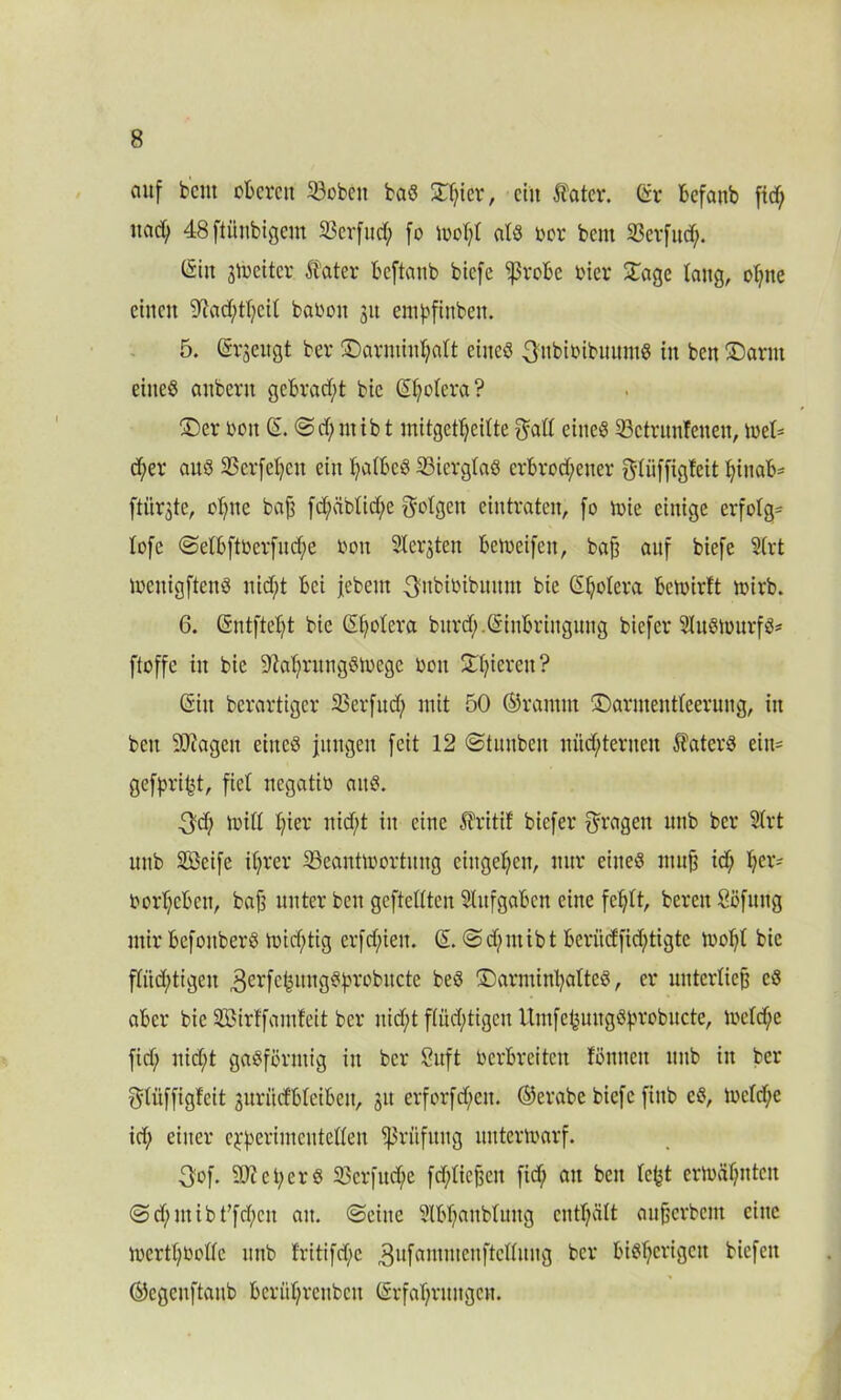 auf bent oberen 23obett bas STljter, ein Äater. (irr befaitb fxef; itarf; 48 ftünbigem Sßerfud; fo wol;l als bor bent 2$crfud;. (Sin jtreitcr Klater beftanb biefe ^robe hier £age laug, ol;tte einen ‘iftadjtfycil baboit 31t entpfinben. 5. (Srjeugt ber ©arminpalt eines 3itbibibuitmS in ben ©arnt eitteö anbertt gebracht bic (Spolera? ©er bon (S. <Sd;ntibt mitgctpeilte ^all eines 33ctruufeuen, tbel- d;er aus SScrfepcit ein palbcS 23ierglaS crbrod;etter f^litffigfeit piuab= ftür^te, opttc baf$ fd;äblid;e folgen eintraten, fo wie einige erfolge lofe <Selbftbcrfud;e bon Staaten beweifen, bajj auf biefe Slrt wcitigftenS nid)t bei jebeut ^nbibibuttnt bie (Spolera betbirft wirb. 6. (Sntftept bie (Spolera bitrd;.Einbringung biefer 9litSWurfS= ftoffc in bie üftaprungSWcge bott Spieren? (Sin berartiger 25erfud) mit 50 ©ramm ©arntentleeruiig, in beit 9J?ageit eines jungen feit 12 ©tuubcit nüchternen Katers eitt= gefpript, fiel negatib aitS. 3d; will hier itid)t in eine Äritif biefer fragen unb ber 21rt unb Sßeife ihrer ^Beantwortung cingepcit, nur eines mufj id; hcr- borheben, baf? unter beit geftcllten Aufgaben eine fehlt, bereit Söfttng mir befonberS wichtig erfd;ieit. (S. <Sd;ittibt berüdfid;tigte wopl bic fliid;tigeit ,3crfcpuugSprobucte beS ©arminpaltcS, er unterließ cS aber bte SBirf'famfeit ber nid)t flüchtigen UntfepuitgSprobucte, weld)e fid; nicht gasförmig iit ber Suft berbreiten fßnnen unb itt ber $tüffigleit juritdbleibeit, 31t erforfd;eit. ©erabe biefe finb eS, welcpe id; einer experimentellen Prüfung unterwarf. 3of. SOt c i; er S 23crfitd;e fdjliejjeit fid; au beit lept erwähnten <Sd;ntibt’fd;cit au. (Seine Slbpaitbluitg cntl;ält aufserbem eine wertl;bolle mtb lritifd;c ,3ufamtucitftclluiig ber bisherigen biefeit ©cgcitftaub bcrül;rcttbcit (Erfahrungen.