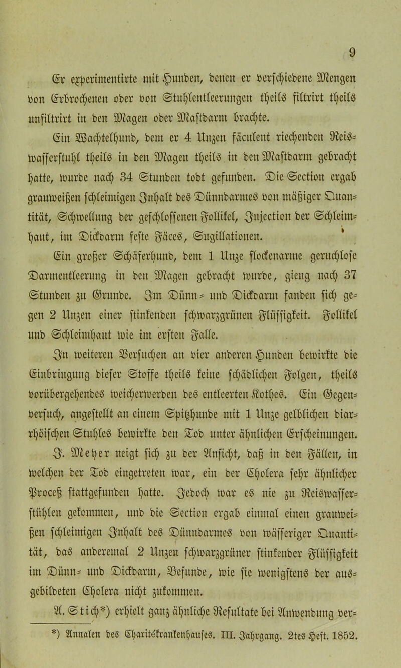 Er egßerimentirte mit Junten, benen er öer[d;iebeue Mengen reit Erbrochenen ober oott (Stuhtentteerungen fittrirt t^eitö unfiltrirt in ben äJtagen ober äftaftbarm brachte. Ein 2Bad)tethunb, bem er 4 Unzeit fäcnlent ried;enbeit 9iei$- mafferftuht tb;eifö in ben äliagen tbjeit^ in benSWaftbarm gebracht hatte, mürbe nad; 34 (Stunbcn tobt gefunben. ®ic<Scction ergab graumeißen fd)teimigen 3nt)d(t be$ ©ünnbarntcö toott mäßiger Duatt- tität, <Sd)mettung ber gefd)toffenen gottifet, ^njection ber <Sd;teim- haut, int ©iefbarnt feftc gäce$, (Sugittationen. Ein großer <Sd)äferhuitb, bem 1 111130 ftodenarme gerud)tofc SDarmentteerung in beit Stagen gebracht mürbe, gieng nad) 37 «Stunbeit 31t ©runbe. 3m ©iinit = unb ©idbarnt fanben fid; ge* gen 2 Unjeit einer ftinfenbeit fd)mar3grütten gtüffigfeit. gottifet unb (Schleimhaut mie im erften gälte. 3n meiteren 23erfitd)eu au oier anbcrcu |>unben bemirfte bie Einbringung biefer «Stoffe tt)eit$ feine fdf;äbtid;en gofgett, theitö oorübcrgehenbeS meid)ermerbett beä entteerten $ott)e3. Eilt ©cgeit* oerfud), angeftctlt au einem (Spifchunbe mit 1 Unje gelblichen biar= rhöifd;en (Stuhlieö bemirfte ben Stob unter ähutid)eu Erfd)einungeit. 3. Steher neigt fid; 31t ber 3(nfid;t, baß in beit gatten, in metd;eit ber £ob eingetreten mar, ein ber Et)otcra feb;r ähnlicher ^roccfe ftattgefunben hotte. 3ebod) mar c8 nie 31t 9?eiömaffer= ftühteit gefommcit, unb bie «Sectioit ergab einmal eilten graumeU fjett fd)leimigen 3^hdt be3 SDiinnbarmeö toott mäfferiger CtuantU tat, baö anberemat 2 Unsen fd)marsgrüner ftinfenber gtiiffigfeit im £>mtu* unb ©icfbartn, 33eftmbe, mie fie menigften« ber au3= gebitbeteu Et)otera nicht jnfommen. St. <S tid)*) erhielt gattj ähnliche föefuttate bet Stnmenbung ber* *) Stnnatcn be$ CShantefranfenhaufe«. III. Jahrgang. 2te« §eft. 1852.