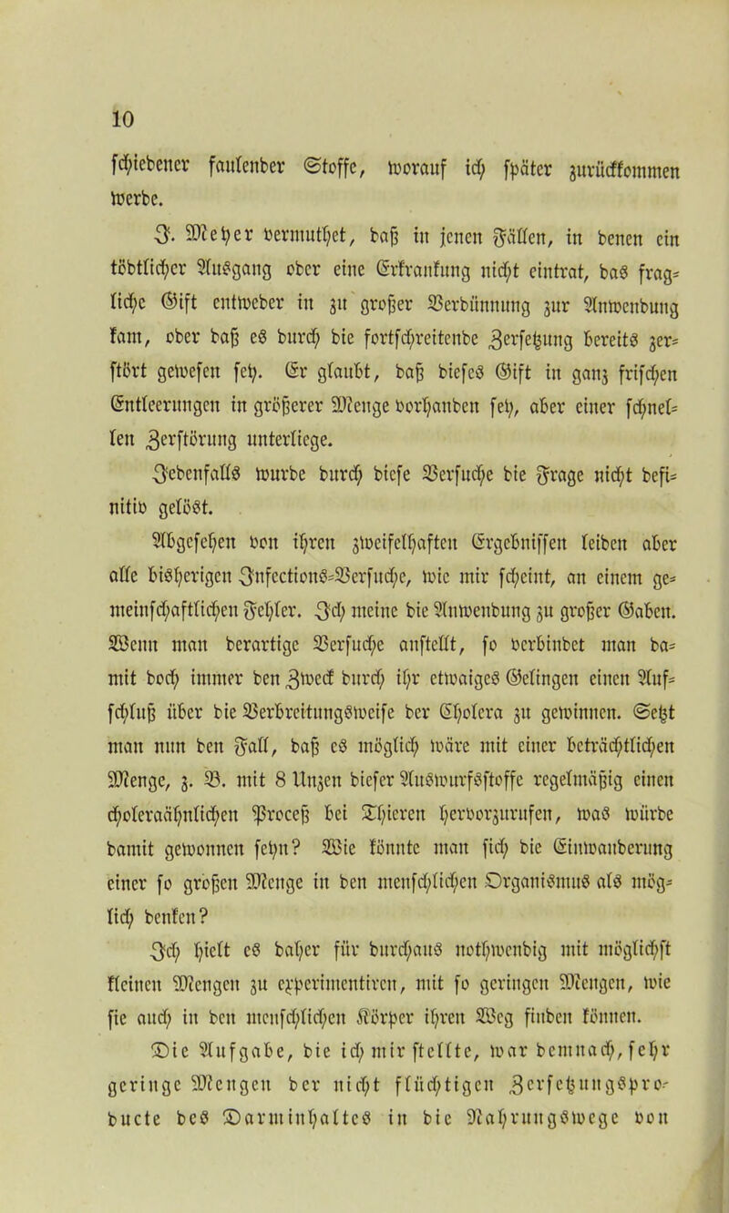 fd;iebencr fautenber (Stoffe, vorauf id; fester gurfitffommen merbc. 3. Sftefyer »ermüdet, baß in jenen hätten, in benen ein töbt(id;cr Sluggang ober eine ©rfranfung nid;t eintrat, baS frag* Iid;c ©ift enitoeber in 31t großer SSerbünmtng gur Slntbenbung tarn, ober baß eS burd; bie fortfdjreitenbe 3erfc^ung bereits ger* ftört getoefen fei;. (Sr glaubt, baß biefcS ©ift in gang frifd;en (Sntteerungen in größerer Stetige Oorljcmben fei;, aber einer fd;ne(* len 3erftßrnng unterliege. ^ebenfalls mürbe bnrd; biefe 33erfud;e bie ffrage nicht befi* nitio gelöst. Slbgcfeßen bon if;ren gioeifetf;aftcn (Srgcbniffen (eiben aber alle bisherigen 3ufcctionS*23erfitd;e, toie mir fd;cint, an einem ge* meiufd;aft(id;eu $e(;(er. 3d; meine bie 9(nmenbung gu großer ©abeit. Söenn man berartige 93erfud;e anftedt, fo Ocrbinbet man ba* mit bod; immer ben 3mecf bnrd; if;r etioaigeS ©etingen einen 9luf* fd;(uß über bie 93erbreitungSmcife ber (Sf;o(era gn gewinnen. Seßt mau nun ben $a((, baß cS möglich loäre mit einer bcträd;t(id;en Sttenge, g. 93. mit 8 Ungen biefer StuStourfSftoffe regelmäßig einen d;o(eraä(;n(id;eu $roceß bei gieren (;erborgurufen, maS mürbe bamit gewonnen fet;u? 9öic tonnte man fid; bie ©iutoauberung einer fo großen SOtenge in ben mcnfd;Iid;eu Organismus a(S meg* (id; benfen? 3d; (;ie(t cS ba(;cr für bitrd;auS notf;mcnbig mit mögtid;ft fteineit Mengen gu e^erimentireu, mit fo geringen Stengen, toie fie aud; in beit ntcufd;(id;cn Körper ihren 28eg fiitbeu Föuneit. Oie Slufgabe, bie id; mir fteUte, mar bemitad;, fe(;v geringe Strengen ber nid;t f(iid;tigcn 3crfcitn^^ v'0-- bucte bcS Oarmin(;a(tcS in bie 9ta(;vuugsmcgc oou