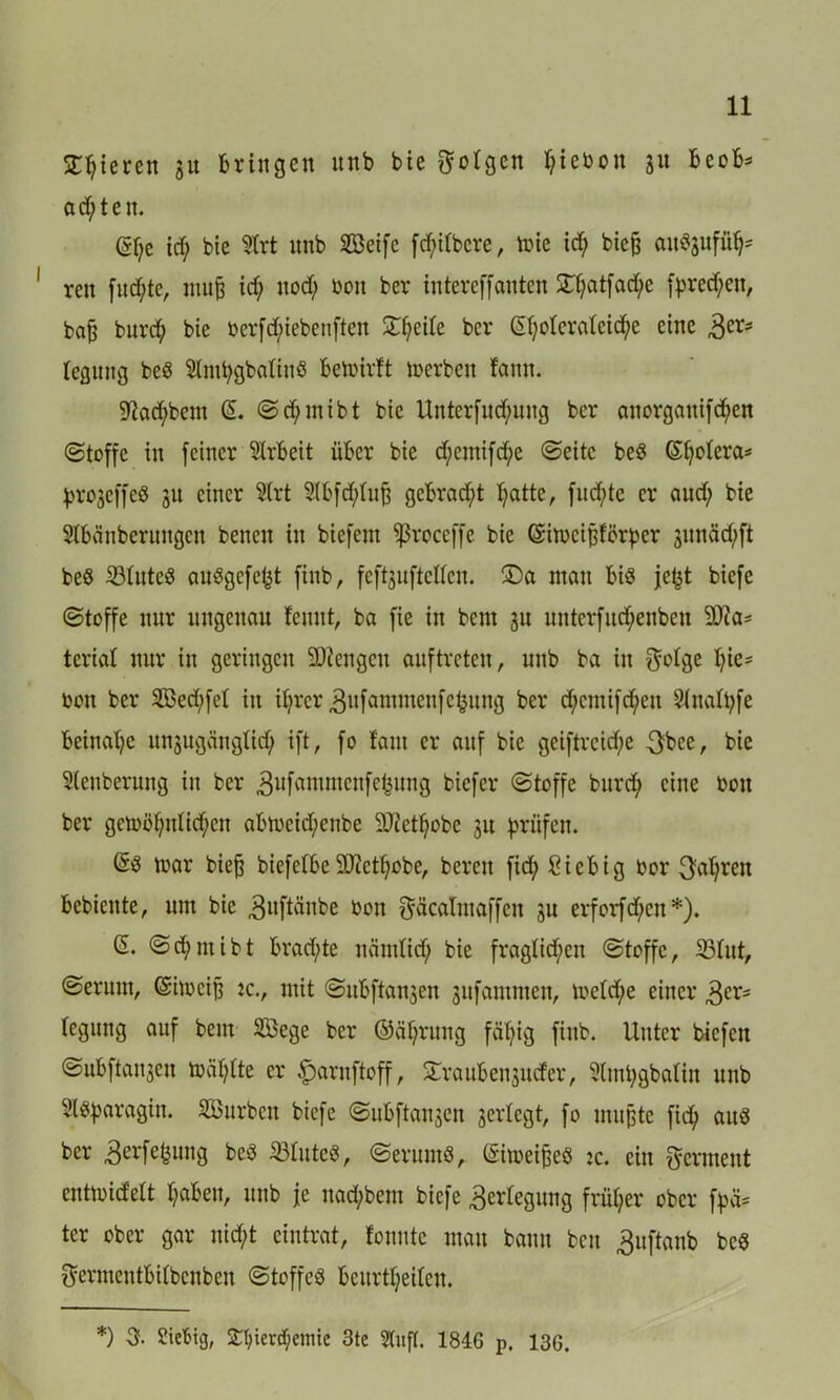 gieren 31t bringen nnb bie folgen t;iebon 31t beob* achten. ßl)e id; bie 9trt nnb 2Beife fd;itbcre, mie id; bieß an^nfü^ ren fud;te, muß id; nod; öon bei* intereffanten £t;atfad;c fpred;en, baß burep bie tterfd;iebenften Steile bei* ßf;oIcrateid;e eine 3ers tegnng bed Slmtygbaliud befoirtt Serben fann. $ftad;bem ß. Sdjmibt bie Unterfud;ung ber anorgauifd;en (Stoffe in feiner Arbeit über bie d;cmtfd;e «Seite bed ßfyotcra* progeffed 31t einer Sirt SIbfcfytuß gebraut patte, fnd;te er and; bie Slbcinberungen benen in biefem ^ßroceffe bie ßimeißförper 3imäd;ft bed 33tuted audgefept finb, feföuftelfcn. ®a man Bid jept biefe (Stoffe nur ungenau feunt, ba fie in bent 3U untcrfud;enben 20Za- tcrtal nur in geringen Stengen auf treten r nnb ba in fMge pie* ton ber 3Bed;fet in il;rcr ^ufammcufc^ung ber d;cmifd;eu Sinatpfe beinahe unsugängtid; ift, fo laut er auf bie geiftreid;e $bee, bie Steigerung in ber ,3ufanimcnfef3ung biefer (Stoffe burd; eine boit ber gemöpnlicpen aBtoeicpenbe 50cetf;obe 31t prüfen. ßd mar bieß biefelbe 9Jictpobe, bereu fid;8iebig bor $apren Bebieute, um bie .guftänbe oon gäcalmaffett 31t erforfepen*). ß. Scpmibt brad;te nändid; bie fraglichen Stoffe, 23tut, Serum, ßimeiß :c., mit Subftan3en sufammen, loetd;e einer ,3er* tegung auf bem SÖege ber ©äprung fäpig finb. Unter biefen Subftanjeu toäptte er ^arnftoff, Xraubenjucfcr, Stmpgbatiu nnb Sldparagtu. SBurbcn biefe Subftansen gertegt, fo mußte fid; aud ber äerfefemtg bed iötuted, Serumd, ßimeißed :c. ein Ferment enttoidelt t;aben, unb je nad;bem biefe Verlegung früher ober fpiU ter ober gar nid;t eintrat, lonnte mau bann ben £uftanb bed $ermeutbUbcnben Stoffed bcurtt;eitcu. *) 3. Siebig, Spienpemie 3te Stuft. 184G p. 13G.