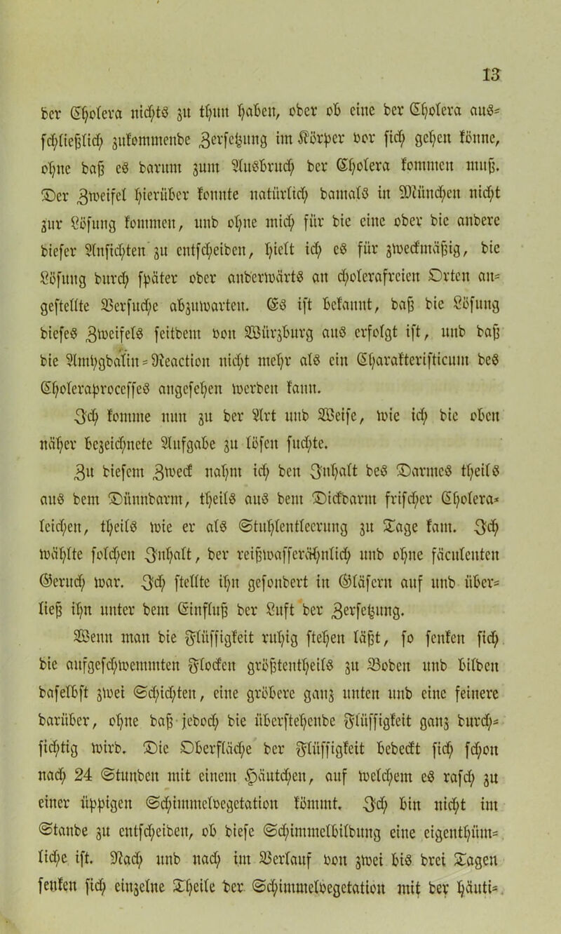 ber gfyrfevft nichts 31t tt?im fabelt, ober ob eine bcr Cetera aus* fd;tiefdid; 3ufommenbe äerfctmng im Körper bcr fid; gefeit fönne, oT;nc baj? eö bavitm jum Sluöbritd; bcr (S^otera fornmen mujj. ©er ^tbeifel hierüber femtte natiirüd) batnalö in $iüud;cu nid;t jur ^cfnng fornmen, nnb of;ne mid; für bie eine ober bic embere biefer ?(nfid;ten 31t entfd;eiben, f;ictt id; cö für jtoed mäfjig, bie ööfitng burd; fyäter ober anb’erwärt* an d;oferafrcien Orten am geftettte 33erfnd;e abjnmarten. ©3 ift befannt, bafj bie Süfuug biefeS ,3b)eifef§ feitbem bon Söitrjbnrg aitö erfolgt ift, nnb ba£ bie Slmt;gbafin' 9?eaction nid;t mef;r als ein ©f;arafterifticum beS ©fjoferabroceffeö augefefjett toerben fann. 3d; fontme nun 311 ber $lrt nnb Seife, tote id; bie oben näf;cr bejeidjmete Slitfgabc 31t föfcit fud;te. 3n biefent ,3toed: naf;nt id; bett 3fuf;aft be$ ©awtcS tf;eif$ anß bem ©ftnnbarnt, tf;eil$ aitö beut ©id'barnt frifd;cr <2f;otera* Ieid;cn, ttjeits toie er als @titf;Ientfeerung 31t Oage farn. toäf;fte fofd;eit 3nf;aft, ber reifjtoaffer^nfid; nnb of;ne fäenfenten ©erud; toar. $d) ftettte if;it gefonbert in ©fäfcrtt auf nnb über* Xiefs ifjn unter bem ©influfj bcr Suft ber 3evfe^ltnÖ* Seutt man bie gtüffigfeit rul;ig ftef;en fäfjt, fo fenfen fid; bie aufgefd;toemmteu $Iodcu gröjjtenttjeifö 31t S3oben unb bifbett bafefbft 3toei ©d;id;ten, eine gröbere gau3 unten unb eine feinere barüber, of;tte bajj jebod; bie iiberftefjenbe Sfftffigfeit ganj burd;* fid;tig toirb. ©ic Oberftäd;e bcr ^tüffigfeit bebedt fid; fd;ott nad; 24 ©tunben mit einem 3päutd;en, auf tocfd;em eö rafd; 3n einer üppigen ©cfyimmefoegetation förnrnt. $d; bin nid;t im ©taube 31t cntfd;eibeu, ob biefe ©d;immefbitbitng eine eigcutf;ünt* fid;c ift. 9?ad; unb nad; int SSerfauf bon 3toct bis brei ©ageu fenfen fid; einzelne ©f;eife bcr ©d;immefbegetation mit ber fjäuti=