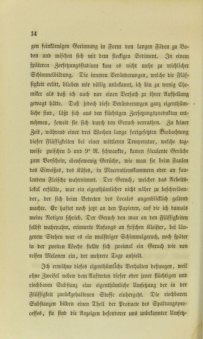gen feintörnigen ©erimtung in prrn Don langen pben 3U 23o= ben mtb mifd;en fid; mit bem fiodigen Scbiment. $n einem fpäteren 3erfehung§ftabium fam cö nicht mehr ju reid;Iid;er Sd;immctbitbung. ©ie inneren Sßeränberuttgen, metd)e bie püf= figleit erlitt, blieben mir bbttig unbefannt, id; bin 311 menig @hCa rnifer als bajj id; aud^ nur einen SSerfud; 31t if;rer Stufheflung gemagt hätte. ©afj jebod; biefe SSeränberungen gan3 eigcntfyüm- • tid;e finb, läjjt fid; auö ben flild;tigen 3erfe^urtS^V'robuften ent- nehmen, fomeit fie fid; bitrd; ben ©eritd; oerrathen. $u feiner 3eit, mährenb einer brei 2Bod;en tauge fortgefetjten 23cobad)tung biefer püffigteiten bei einer mittleren ©emperatur, meldje tag* meife smifdjen 5 unb 9° 9i. fdjmantte, tarnen fäcutente ©erüche 3itm 23orfd;eitt, ebenfomenig ©eriid;e, mie man fie beim pulen beö (SimeijjeS, beö $äfeö, in 9Jtaccration8tammern ober an fau- lenbetn peifd;e mahrnimmt, ©er ©erttd;, metdjer baS SlrbeitS- tofat erfüllte, mar ein cigcnthündid/cr nicht näher su befd;reibett* ber, ber [id; beim betreten beö Cocateö augeubtidttd; gettenb mad;te. (Sr haftet noch je^t an ben ^3af>ieren, auf bie id; bamalö meine ^ot^en fd;rieb. ©er ©erud; ben man an ben püffigfeiten fetbft mahrnahm, erinnerte Anfangs an frifd;en Äteifter, bei tau* gereut «Stehen mar cö ein mulftriger Sdjimmelgeruch, ttod; fpäter in ber 3mcitcn 3Bod;e fteltte fid; smeimat ein ©erudt; mie oott reifen SMonett ein, ber mehrere ©age anhiebt. 3'd; ermähne biefeö eigenthümrtd;e Verhalten befjmegett, mcit ohne gmeifet neben bem Auftreten biefer ober jener ftüd;tigcn unb riechbaren Sitbftait3 eine eigeuthündid;c Umfefcung ber iit ber Püffigteit suriufgehaltencn Stoffe einl;ergeht. ©ie riechbaren Subftatt3en bibben einen 3Tb;cib ber fßrobucte bcö Sbattungi?bro* ceffeö, fie finb bie 2(n3eigcn befonberer uuö unbefannter llntfch*