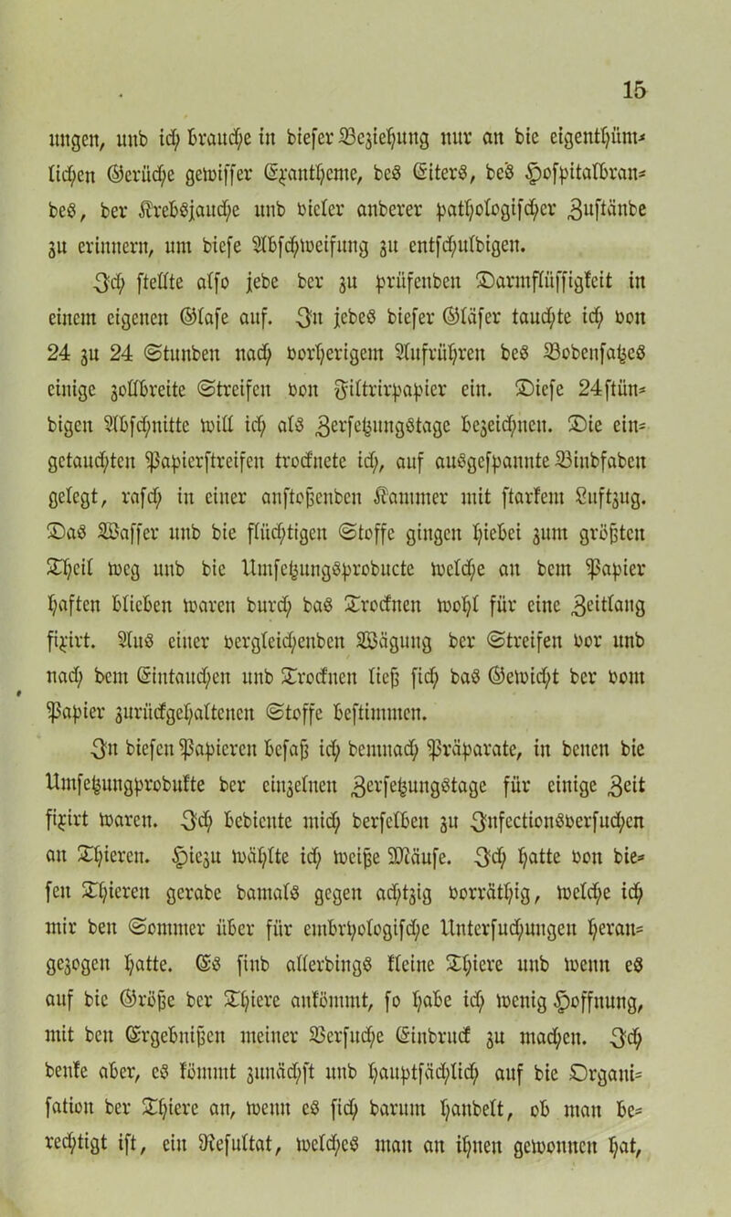 mtgen, mtb id; brauche in biefer^cjiefjuug nur an bie eigentljüm* tid;en ©erüd)e getniffer (S^ant^cmc, beb (Siterb, beb ^cfpitalbran- beb, ber £rebbjaud;e unb nieler anberer |3atf;otogi)'d;cr 3uftänbe 3U erinnern, um biefe 2lbfd;n)eifitng 31t cntfd;utbigen. $d; ftettte atfo jebe ber ju prüfenben ©armpffigfeit in einem eigenen ®tafe auf. 3u jebeö biefer ©tafer taud;te id; non 24 3U 24 Stuubeu uad; oortferigem 5(ufrüf;ren beb S3obeufa^cb einige sodbreite (Streifen non f^ittrir^a^ier ein. ®icfe 24ftün* bigeu 2Ibfd;nittc miß id; alb 3erfc4itugbtage be3eid;neu. £)ie ein- gctaud;tcn ^apierftreifen trod'uete id;, auf aubgefpannte 23iubfabcu gelegt, rgfd; in einer anfto&enben Kammer mit ftarfem Suföug. £)ab SBaffer unb bie flitd;tigeu Stoffe gingen fyiebei jum größten £f;eit meg unb bie Umfc^uugbbrobucte lnetd;e au bem ^pa^ier f;aften blieben mären burd; bab £rocfnen moI;( für eine 3eitfattg pirt. 2lub einer nergteid;enbcn Sßäguug ber Streifen nor unb nad; bem (Siutaucfyen unb Krediten licfs fid; bab ©etnid;t ber nom Rapier 3urüdgef;attcncu Stoffe beftimmen. 5fn biefeu papieren befafä id; bemuad; Präparate, in beiten bie Umfefeungbrobufte ber eiu3etuen 3erfefcungbtage für einige $eit fi^irt ioarcu. 3d; bebicute mid; berfetbeu 31t 3nfectionboerfud;cn au Spieren. ^)icgu inafylte id; tncijje 9Jcäufe. $d; fjatte non bie* fett Spieren gerabe bautafb gegen ad;t3ig norrätI;ig, lnetd;e id; mir beu Sommer über für embrt;o(ogifd;e llntcrfud;ungeu ljeran= ge3ogcit l;atte. (Sb fittb aderbiitgb fteiue 3d;icre unb toeun eb auf bie ©rßjje ber Spiere anfömmt, fo I;abe id; tnenig Hoffnung, mit beu (Srgebnifjcn meiner 23crfttd;c (Sinbrucf 3U machen. $d; benfe aber, eb fömutt sunäd;ft unb t;aiq)tfäd;tid; auf bie £)rgatti= fatiott ber £f;icre an, memt eb fid; barunt fyanbett, ob mau be= red;tigt ift, ein Öfefuttat, tneld;eb mau au itjneu getnonucu f;at,