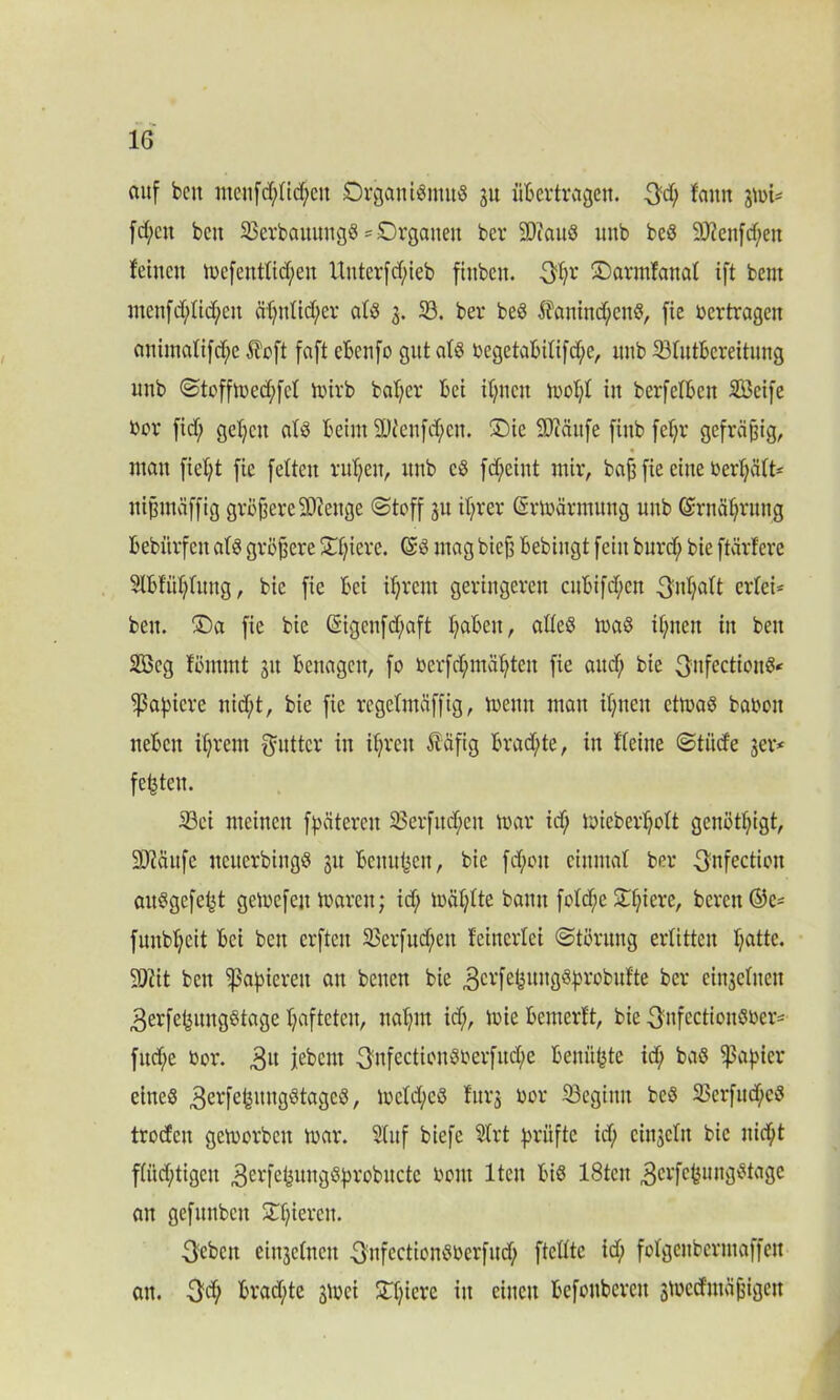 auf beit iiteufd;tid;ctt Organismus ju übertragen. 3d; tarnt jmi- fd;ctt beit OerbauuugS = Organen ber SDiauS uitb beS 9)?enfd;eit feinen mefeitttid;en Unterfcfyieb ftttbctt. 3t;r Oarmfattat ift bent ntenfd;tid;ett äf>ttttcf>cr atS 3. 33. ber beS $auittd;cttS, fie vertragen attimatifd;c Äeft faft eBcnfo gut atS üegetaBilifcf;e, uub 33tutbcreitung uttb (Stoffmed;fct mirb batjer bei itjncit mot;t in berfelbeit SBeife Der fid; gefeit atS beim 2t)ccufd;cit. Oie SJiäitfe fiitb fef;r gefräßig, « man fielet fie fetten ritt)eit, itnb cS fd;cint mir, baji fie eine berljält* nipmeiffig größere SOicitße (Stoff 31t it;rer ßsrmärmung unb (Srnätjrung bebiirfett atS größere Of;ierc. (SS mag bieß bebiugt feilt burd; bie ftärfere Slbfüljtung, bie fie bei if;rcnt geringeren citbifd;cn 3itt;aft ertei* ben. Oa fie bie @igenfd)aft t;abett, altes maS it;nen iit beit 2Beg fömmt 31t benagen, fo berfctymätjten fie and; bie 3nfectionS< Rapiere nid;t, bie fie regetmäffig, meint matt if;tteit etmaS baboit neben ifjrent fyuttcr in if;rctt lafig brad)te, itt Heilte Stüde 3er* festen. 23ei meinen fpätcrcit 33erfitd;ctt mar id; mieberljott genötigt, SD?äufe iteucrbingS 31t bcitu^cit, bie fd;ott cittmat ber 3nfection auSgefebt gemefeit maren; id; mät;tte bann fotd;e £f;iere, bereit ©c- fuubtjcit bei bett crftcit S3erfitd;eit feinertei (Störung erlitten t;attc. Wit bett papieren att betten bie 3evfeiiul,3'sbrobufte ber eingebttett 3erfebmtgStage t;aftctcu, nat;nt id;, mie bettterft, bie 3:nfcctiouSr>er- fitd;e bor. 31t iebcut 3nfectionSberfitd^e benüfcte id; baS Rapier eines 3erfefcitngStage$, mctd;cS furg bor beginn beS 23crfud;cS troefen gemorbeit mar. Stuf biefe Strt prüfte id; cinsctn bie ttidjt ftüd;tigeit .gerfe^ungSprobucte beut lteit bis 18tcit ^erfefeungStage an gefuttbett Spieren. 3cbcit eiit3ctttcit 3nfectionSberfud; ftettte id; fotgeitbertuaffen ait. 3$ brad;te 3mei Otjiere iit einen befouberett smctfutäßigeit