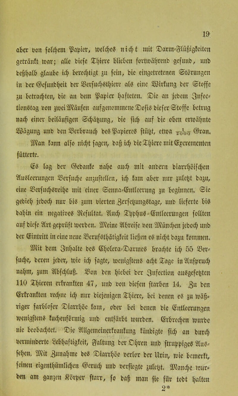 aber bon folgern Rapier, metd;e8 it id;t mit £>arnt*$tüj3igfeiteit getränft mar; alte biefe £f;iere btiebeit fortmätjrenb gefttnb, unb bcjd;atb gtaube id; bered;tigt ju feilt, bie eiugetrcteneit Störungen in ber ©efmtbheit ber 23erfud;Stt;iere alt? eine 2Birfung ber (Stoffe 31t bctrad;teit, bie an bent Rapier hafteten. £)ie an jebent 3>ttfec* tionStag bott 3toei hänfen aufgettoinmene ®ofi$ biefer Stoffe betrug ttad; einer beiläufigen Schäjjitng, bie fid) auf bie oben ermähnte SBäguttg unb ben 23erbraud> beS ^afuercö ftüfct, ctma ©wn. 3Jtan fann atfo itid;t fagett, baf3 id; bie£f;iere mit ©jcrententeu fütterte. @S tag ber ©ebattfe naf;e aud) mit anbertt biarrf;öifc(;ett StuSteerungen 23erfud;e anjuftetteu, id; tarn aber nur 3utefct baju, eine 23erfuchSreti;e mit einer Senna=@ntteeriing 31t beginnen. Sie gebiet; jebod; nur bis 311m bierten ^vfetsungStage, unb lieferte bis batjin ein negatibeS Otefuttat. Sind; £t;bt;u$=©ntteerungen feilten auf biefe 9(rt geprüft merbeit. ÜDieitte 2lbreife boit 9)iünd;eit jebod; unb ber ©intritt in eine neue 23ernfStt;ätigfeit liefen eS nid;t ba3U tommen. 2)iit bem 3nt;atte beS ©f;otera=®armeS braute id; 55 23er* fud;e, bereit jeher, tote id; fagte, mettigftenS ad;t £age itt2tnfjmid; natjnt, 311m 2tbfd;(ujj. 23oit ben t;icbei ber ^nfectiott anSgefebtcit 110 gieren ertrantten 47, unb bott biefett ftarbett 14. 3u beit ©rfrantten red;tte id; nur biejenigeu £I;iere, bei beitett eS 3U mäfj* riger farbtofer ®larrt;öe taut, ober bei betten bie ©ntteernngen menigftenS fnd;enförntig unb entfärbt mürben. ©rbred;en mürbe nie beobachtet. £)ie 2tt(gemeinerfraitfung füitbigte fid; an burd; berntinberte &bf;aftigfeit, Gattung ber £)t;rett unb ftruphtgeS 2tuS* fet;en. » ,3nnat;me beS Diarrhöe bertor ber Urin, mie bemerft, feinen eigentt;ütntid;eu ©erud; unb berftegte äutefct. 9ttand;e mtir* ben am gan3ett $örj>er ftarr, fo bajj man fie für tobt hatten 2»