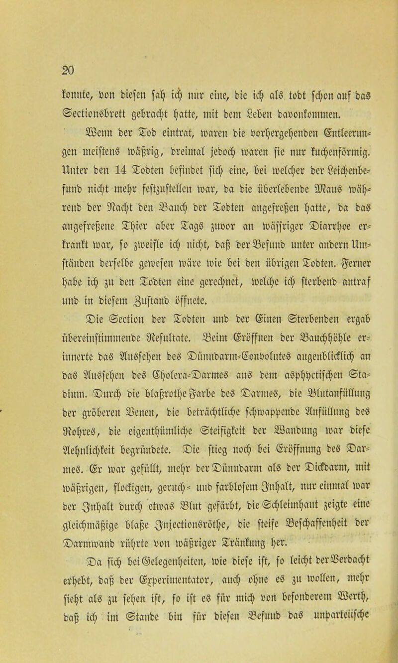 fomtte, v>on biefctt fat; id; nur eine, bie td; atö tobt fd;on auf baS ©ectionSbrett gebracht Ijattc, mit beut Sebett babonfommen. Söeuu ber ©ob eintrat, maren bte borT;ergeBenbeit ©ntteerun* gen meiftenS mäfjrig, breimat jebod; mären fie nur fud;enförmig. Unter beit 14 lobten Befinbet fid; eine, Bei meiner ber 8eid;enbe* fttnb nid)t nteBr feftjuftetteu mar, ba bie iiberfebenbe 9J?auS mäB- rettb ber 9^ad;t ben «aud; ber lobten angefrcjjen Batte, ba baS angefrefjeite 5TT;ier aber ©agS jubor an mäffriger ©iarrt;oe er= frauft mar, fo jmeifte id; nid;t, bafj ber23efuub unter anbern Um= ftäuben berfetbc gemefen märe mic Bet bett übrigen lobten, ferner Babe id; 31t beit lobten eilte gerechnet, metd;e td; fterbenb antraf itub in biefern Buftaub öffnete. ©ie ©cctioit ber Siebten uitb ber ©inen ©terbenbeit ergab itBereiuftimtuenbe üiefitltatc. «eint ©röffiteit ber «aud;f;öBte er* imterte ba§ 2titSfet;eu beS ©üuitbarim©onbotuteS augettbtid'tid; an ba$ 3lu$fef;en bcS ©Bc^cvai®armeö au^ Bern aSpBBctifcBen ©ta= bium. SDitrd> bie bta§rott;e garbe beS ©armes, bie «tutanfültimg ber gröberen Seiten, bie beträd;tlid;e fd;mappenbe SInfnCCitng bcS 9!ot;reö, bie cigentBüttdid;c ©teifigfeit ber SBaubung mar biefe SleBidicBMt begrünbete. ©ie ftieg nod; bei Eröffnung beS ©ar= meS. ©r mar gefüllt, nteBr ber ©üttnbarm ats ber ©idbarrn, mit mäjjrigeu, ftod'igcn, gcrud;= uitb farbtofem «'uBatt, nur einmal mar ber BMatt burd; ctmaS «tut gefärbt, bie ©cBteimBaut jeigte eine gtcid;mäpige btafsc 3niectionSrötf;e, bie fteife «efd;affettf;eit ber ©armmaub rüt;rte boit mäßiger ©ränfuttg f;cr- ©a fid; bei ©etegettBeiten, mie biefe ift, fo (eid;t ber «erbad;t ei'Bebt, bafj ber ©^erinteutator, aitd; oBitc eS 31t motten, nteBr fie(;t atS 31t fet;eit ift, fo ift eS für ntid; bon Befoitberem Söertt;, baf3 id; im ©taube bin für biefen «efititb baS un^arteüfc^c