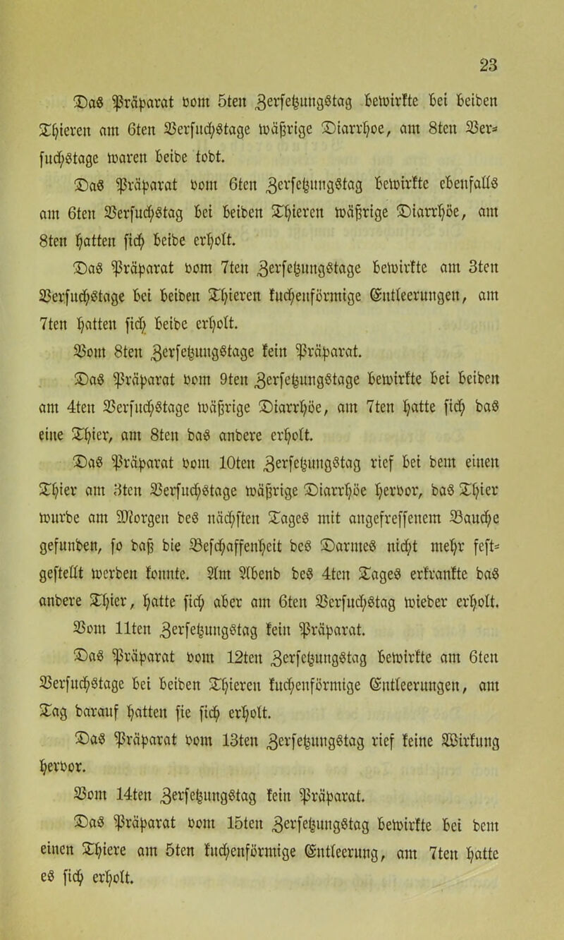 £)aS Präparat bom öteit ^erfefcungStag Betbirfte Bet Beibett gieren am 6teu 23erfitdj$tage toäjjrige ©iarrljoe, am 8teu S3er- fudjstagc tbaren Beibe tobt. £)a$ Präparat bom 6ten äerfefeungStag Betbirfte eBenfaltS am 6tcn 33erfudj$tag Bei Beibett Spieren mäßige ©iarrtjöe, am 8teu Ratten ficfy Beibe erholt. ®a8 Präparat bom 7tett ^erfefjungstage betbirfte am 3ten SJerfndjStage Bei Beibett gieren fttcf;euförmige Entleerungen, am 7ten Ratten fiel; Beibe erljolt. 93otit 8ten ^erfefcmtgStage fein ^rctyarat. £)aS Präparat bom 9teit ^erfefjungStage Betbirfte Bei Beibett am 4teit 33erfitcf;Stage mäßige SDiarrljöe, am 7ten B;atte fid; baS eine £tjier, am 8ten bas anbere erholt. £)as Präparat bom lOteit 3erfefewngötag rief Bei beut einen £tjier am 3tctt 23erfndjStage tbäjtrige ©iarrljöe Ijerbor, baS Xfjier tburbe am borgen beS itädjften £agc£ mit angefreffenem 23audje gefunben, fo baft bie 33efaffettT;eit bcS £)arme$ nid;t nteljr feft= gefteßt tberben fomtte. 2lnt StBenb bc$ 4tcn £ageS erfranfte baS anbere STljier, Ijatte fic^ aBer am 6ten SScrfitdjStag tbieber erljott. SSont Ilten 3erfe^uttgötag fein Präparat. ®aS Präparat bom 12tett 3erfc^ungötag Betbirfte am 6ten SSerfnd^Stage Bei Beiben Spieren fudjenförmige Entleerungen, am £ag barauf Ijatten fie fic^> erljott. ®as Präparat bom 13ten 3erfe^uttgötag rief feine SBirfung Ijerbor. S3ont 14tett 3evfefell«Ö^f^Ö fein Präparat. ®aS Präparat bom löten ^erfe&ungStag Betbirfte Bei beut einen £ljiere am 5ten fitdjettförmige Entleerung, am 7teit Ijatte eS fidj er^ott.