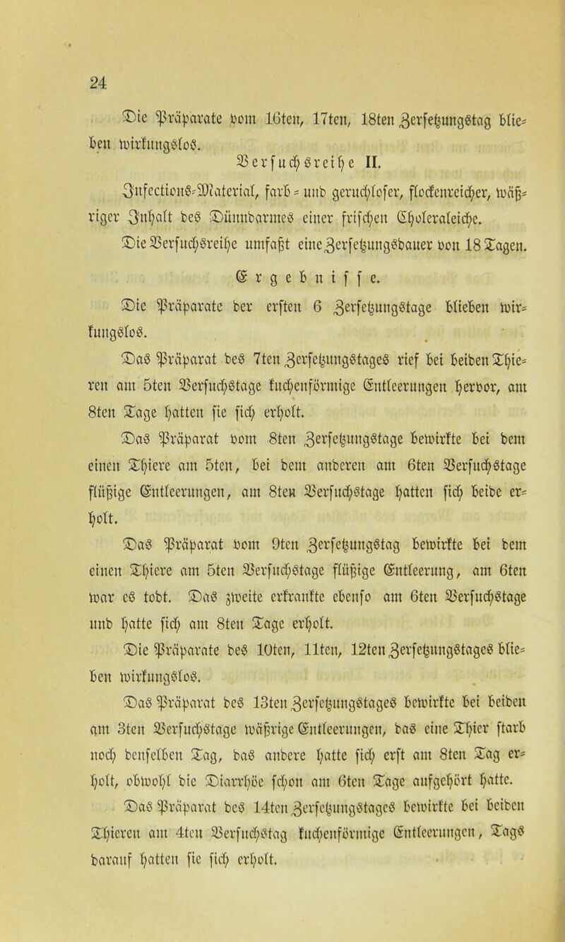 ®ic tj&äpdrate Dom löten, 17tcn, 18ten 3evfefeungßtag Blie- ben tbirfnngßfoß. 23 e v f u cf; ö r ci f? e II. ^nfectionß-SDiateriaf, farB = unb gcrnd;fofcr, ffccfenretc^er, mäfj- viger 3nf;aft beß ©unnbarmeß einer frtfcf;en £f;oferaleid;c. ©ie23erfnd;ßreif;e umfaßt cinc3erfet3ungßbaner bon 18 Sagen. <$ r g e B n i f f e. ©ie Präparate ber erften 6 3erfe{3Uitgßtage BfieBett Ibir- futtgßloß. ©aß ^rä^arat beß 7ten 3crfefeltI19l8tageö rief Bei Beibett XC;ie= ren am 5ten 23erfucf;ötage fud;enförmige ßntfeernngeit f;erbor, am « 8ten Sage Ratten [ie fid; erholt. ©aß Präparat bom 8ten 3erfel3itngßtage Belbirfte Bet bent einen 3:f;iere am 5ten, Bei bent attberen am 6ten 23erfuc^)ötage flügge ©ntfeernngen, am 8ten 23erfttd;ßtage Ratten fid; Beibe er= Ifolt. ©aß ^3räf>arat bom 9tcn 3erfe£nttgßtag Belbirfte Bei bem einen Spiere am 5ten 25evfitd;^tage ftüfjige Grntfeerung, am 6ten mar cß tobt ©aß jlbeite erfranfte eBettfo am 6tett 23erfud^!gtage ttnb Tratte fid; am 8ten Sage erfjoft. ©ie Präparate beß loten, Ilten, 12ten3erfe^nngötageö Bfic= Ben ibirfnngßfoß. ©aß Präparat beß 13ten 3crfeljmtgStageö Belbirfte Bei Beibett am 3tcn 23erfnd;ßtage ibäfrige ©ntfeernngeit, baß eine Sf;ier ftarB nod; bcnfdBcn Sag, baß attbere t;atte fid; erft am 8ten Sag er* I;ott, bBibd;f bic ©iarrf;öc fd;ott am ßtcit Sage anfgefjört f;attc. ©aß Präparat beß 14tcn3erfe(3nngßtagcß Belbirfte Bei Beibett Sf;ierctt am 4tcit ä$erfnd;ßtag fnd;enförntige (Sntteernngcn, Sagß baranf Ratten fie fid; erf;oft.