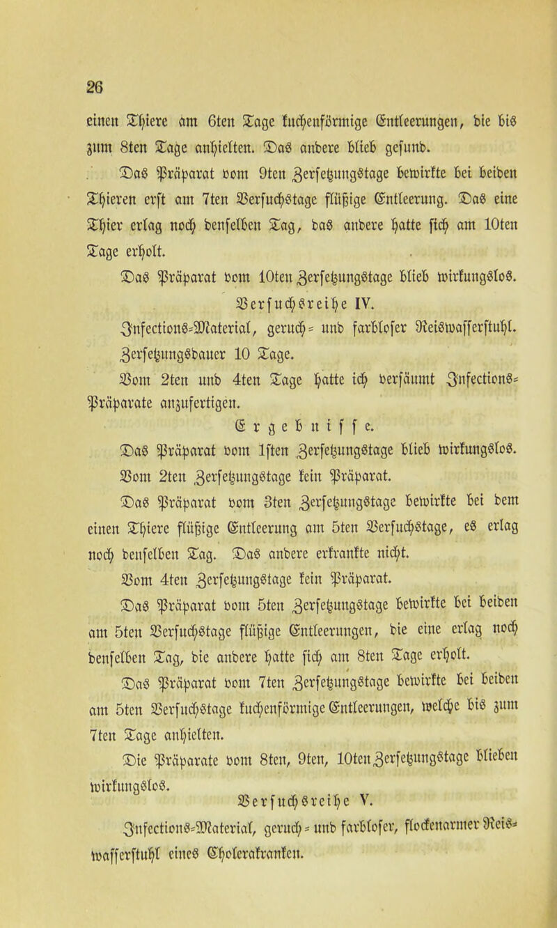 einen Sl;iere am 6tcn Sage fncf;enförmtge Entleerungen, bie Biß Jitm 8ten Sage anl;icltcn. Saß anbere büefe gefunb. Saß Präparat boitt 9tcn 3erfeBuugßtage Bctoirlte Bei Beibeit Sljieren cvft am 7ten 23erfucfyßtagc pjnge Entleerung. Saß eine Sl)ier erlag nod; ben[etBen Sag, baß anbere t?atte fp am lOten Sage erholt. Saß IjMparat boitt lOten ^erfepngßtage BlieB tmrfuugßloß. 23erfud)ßreit?e IV. ^nfectionß^SJi'aterial, gentd; = unb farBtofer Dleißloaffcrftpl. 3er[epngßbauer 10 Sage. 23ont 2ten uitb 4teu Sage fyatte id; berfäumt ^nfectionß- Ißräparate aujufertigen. SrgeBitiffe. Saß Sßrparat bom lften 3erfefeun3öta3e tnirfungßtoß. 23om 2ten ,3erfe^ung^tage lein Präparat. Saß Präparat bom 3ten 3ct'fe&ungßtage Bemirfte Bei bem einen Spiere flü^tge Entleerung am 5ten SSerfucfyßtage, eß erlag nod; benfelBen Sag. Saß anbere erfranfte nid;t. 23om 4teu 3erfe£ungßtage fein Präparat. Saß Präparat bom 5ten 3er[e|ungßtage Beibirfte Bei Beibeit am 5ten 23er[ud;ßtage flügge Entleerungen, bie eine erlag nod; benfelBen Sag, bie anbere l;atte fid; am 8ten Sage erljolt. Saß Präparat bont 7teit 3erfe^ull3^ta3e ^Ooirfte Bei Beibeit am 5teit 23erfnd;ßtage fud;enförutige Entleerungen, welche Biß 31111t 7teit Sage anljiclten. Sie Präparate bom 8tcu, 9ten, lOten 3erfefenngßtage BlieBen toirlungßloß. 93erfttd;ßreil;e V. ^nfectionß^aterial, gerttd; = nub farBtofer, flocfeitarmer 9?eiß* mafferftufjl eines E^olcrafranfcit.