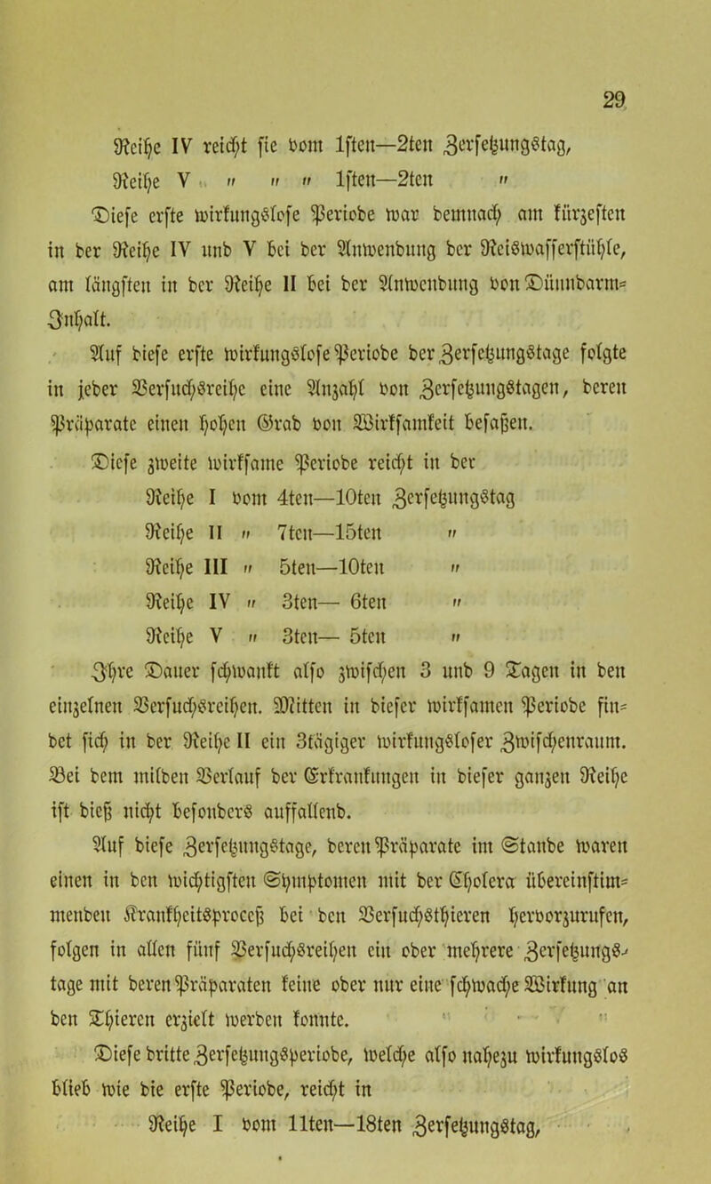 9?eifje IV reicht fie bont Ifteit—2tcn Sxctfje V n n 11 ii 1 fielt—2tcn » ©iefe crfte mirfungölofe -pericbe mar bemnad; am üirjeftcn in ber 9feil;e IV itub V bei bev Slitmenbuttg ber ffteismafferftüfyfe, am längftett in ber 9?eifye II bei ber Hmocnbitng bon ©ümtbartm 3:nf;alt. SInf biefe evfte mirfungölofe ^eviobe ber3eefefjung8tage folgte in jeber ©erfud/Sreifyc eine Hnjafyl bon 3crfc^ini9ö^aÖcn /- ^ereu Präparate einen popett ©rab bon ÄBirffamfeit befaßen. ©iefe gmeite tbirffame Ißeviobe reicht in ber Sfteipe I bont 4tcn—lOten 3erfefeunS^^aS üieifje II n 7ten—löten >> 9icil;e III ii öten—lOten » 9ieil;e IV n 3ten— 6ten » 9teif)e V u 3ten— öten » 3^re ®auer fdjtmanft alfo gvoifd;en 3 unb 9 ©agett in beit einseinen SSerfn^rei^en. Bitten in biefer mirffatnett ^ßeriobe fitt= bet fid; in ber 9ieif;e II ein 3tägiger toirfuttgölofer 3ibifd;enraitnt. ©ei bem rnilben ©erlauf ber ©rfranfuttgen in biefer ganzen 9teif)c ift biejt nid;t befonberS auffatlenb. Huf biefe 3erfe^ung8tage/ bereit Präparate int ©taube marett einen in bett micfytigfteu ©putptomen mit ber (Spolera: übereinftim- menbett ^ranffjeit^rocc^ bei bett ©erfud;8tt)ieren perborsurufen, folgen in allen fünf ©erfud;8reipett ein ober mehrere 3erfePun9S-' tage mit beren Präparaten feine ober nur eine fcpwad/e Söirfung an bett SC^ieren erhielt toerben fonntc. ©iefebritte3erfe^ung«beriobe, loeld;e alfo ttapeju toirfuttgöloS blieb mie bie erfte Sßeriobe, reicht in 9?eipe I bont Ilten—18ten 3erfe^üngötag.