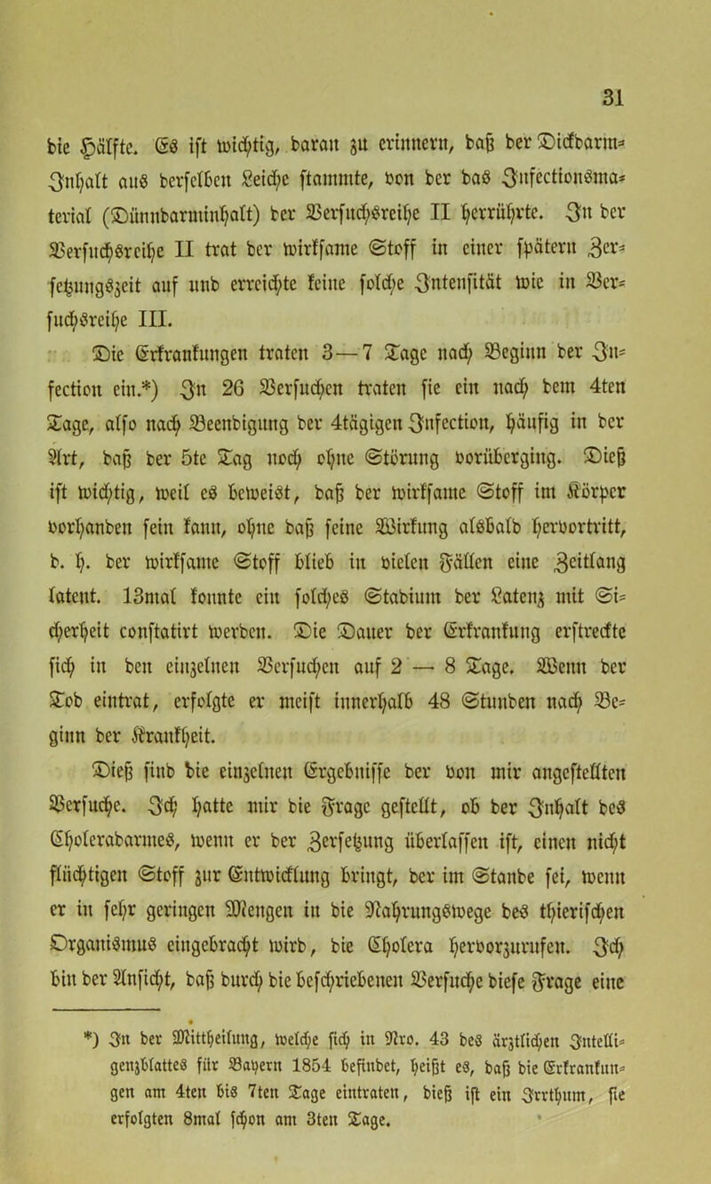 bie £>ctffte. (Sd ift ibid;tig, barait JU erinnern, bafc ber®t<fbarm* * 3nf;att auö berfetben £eid;e flammte, bon ber bad ^nfectiondma* teviat (SDfinnbarmin^att) ber 23erfitd;dreit;e II fjerrüf;vte. -3» ber SBerfuchdreilje II trat ber toirffame (Stoff in einer Jätern 3er* fefcungdjeit auf unb erreichte feine fotd;e $ntenfität toie in 33er= fud;dreit;e III. ®ie Srfranfungen traten 3—7 ©age nad; SBeginn ber 3»' fection ein.*) 3m 26 23erfutf>en traten fie ein nad; bem 4ten ©age, atfo nad; SSeenbigung ber 4tägigcn ^nfection, häufig in ber 9trt, bafj ber 5tc ©ag noch cf;ne Störung borüberging. ©icfj ift loid;tig, rncit ed betoeiöt, bafj ber toirffame Stoff im Äörpcr bort;anben fein fann, of;ne bafj feine Söirfung atöbalb l;erbortritt, b. f;. ber toirffame Stoff blieb in biefen hätten eine 3etttang latent. 13ntaf fountc ein fotd;ed Stabium ber ßatenj mit Si= d)ert;eit conftatirt toerbett. ©ie Sauer ber (Srfranfnng erftreefte fid; in beit einzelnen 23erfud;en auf 2 — 8 ©age. SGBenn ber ©ob eintrat, erfolgte er mcift innerhalb 48 Stunben nad; 23c= ginn ber $ranft;eit. ©iefj finb bie einjetneu CSrgebniffe ber bon mir augeftettten S^erftt^e. $d; t;atte mir bie gragc geftettt, ob ber 3nfjatt bed ©jolerabarnied, wenn er ber 3^rfefeung übertaffen ift, einen nid;t flüchtigen Stoff jitr (Snttoidtung bringt, ber im Staube fei, toemt er in fct;r geringen ©Rengen in bie 97at;rungdtoege bed tt;ierifd;en Drganidmud eiugebrad;t mirb, bie ßfyotera herborjnrufeu. $d; bin ber 2lnfid;t, bafs burcty biebefd;riebeueit 23erfud;e biefe $rage eine • *) 3« ber 3ftittt)eitung, toeM;e fidj in 9iro. 43 beö ärjttic^en SnteÄi* genjWatteS fiir Samern 1854 befinbet, ljeijjt es, bafj bie ©rfranfitn* gen am 4ten bis 7ten £age eintraten, bieß ift ein 3rrtfyum, fie erfolgten 8mat fd)on am 3ten Sage.