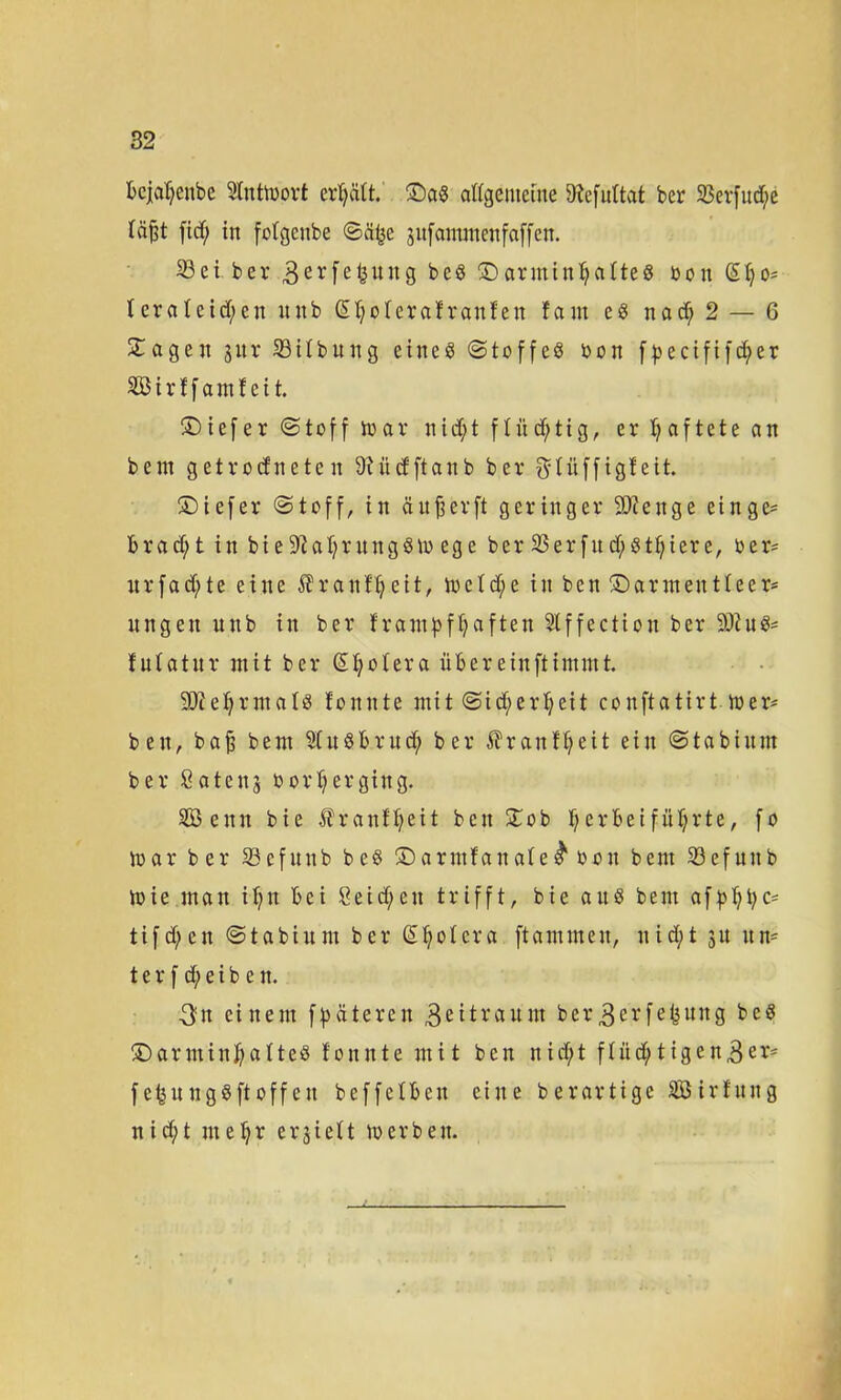 bcjalfenbc Stntiupvt cr^ätt. £)a8 allgemeine Dfafnttat ber 23erfud)e täfjt fiel; in fotgenbe ©% jufammenfaffen. 33 e i ber 3erfefcung b e8 £) arnti ntj a Ite 8 o o n @ Ij o* terateict;en unb GHjoteraf ranfen fam e8 nacf; 2 — 6 £ageit jnr S3itbung eine8 ©toffe8 öon f^ecififdf>er Sirtfamteit. £) ie f e r © t o f f toar nid;t [tüchtig, er haftete an bem getrodneten 9 t ü cf ft a n b ber fttüffigteit. ©iefer ©toff, in ä u ^ er ft geringer SDienge einge= brad;t in bie$ftaljritng8m ege ber 23erfud;81f;icre, rer* urfad)te eine ^ranfifeit, ioetd;e in ben ©armentleer* nngen unb in ber frampftjaften Slffection ber S0hi8= futatnr mit ber Spolera übereinftimmt. 5Qtet;rmat8 tonnte mit ©icfyertjeit conftatirt mer* ben, baf bem 9(u8britd; ber Uranf^eit ein ©tabinnt ber Satenj ü or T? er ging. SBenn bie Äranftjeit ben £ob f;erbeiführte, fo mar b er 33cfunb bc8 ©arntfanate^ oon bent 33efunb mie man ifyn bei 8eid;en trifft, bie au8 bem afpljbc= tifd)en ©tabium ber Spolera ftammen, nid;t 31t itn= t e r f d; e i b c n. 3n einem fpateren 3ei^raum ber3^rfe^ung bc8 ©arminj)atte8 tonnte mit ben nidt;t ftitdt;tigen3er' febungSftoffen beffetben eine berartige SBirfung nidft me|r erjiett merben.