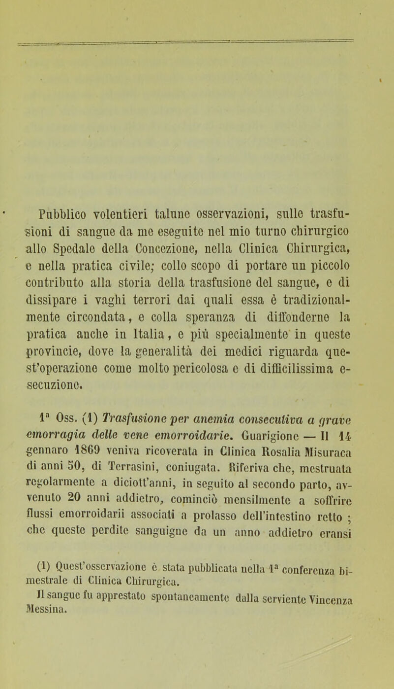 Pubblico volentieri talune osservazioni, sulle trasfu- sioni di sangue da me eseguite nel mio turno chirurgico allo Spedale della Concezione, nella Clinica Chirurgica, e nella pratica civile; collo scopo di portare un piccolo contributo alla storia della trasfusione del sangue, e di dissipare i vaghi terrori dai quali essa è tradizional- mente circondata, e colla speranza di diffonderne la pratica anche in Italia, e più specialmente in queste proviucie, dove la generalità dei medici riguarda que- st’operazione come molto pericolosa e di difficilissima e- secuzione. la Oss. (1) Trasfusione per anemici consecutiva a aravo emorragia delle vene emorroidarie. Guarigione — Il li gennaro 1869 veniva ricoverata in Clinica Rosalia Misuraca di anni 50, di Tcrrasini, coniugata. Riferiva che, mestruata regolarmente a diciolt’anni, in seguito al secondo parto, av- venuto 20 anni addietro, cominciò mensilmente a soffrire flussi emorroidali associali a prolasso dell’intestino retto ; che queste perdite sanguigne da un anno addietro eransi (1) Quest’osservazione è stata pubblicata nella la conferenza bi- mestrale ili Clinica Chirurgica. li sangue fu apprestalo spontaneamente dalla serviente Vincenza .Messina.