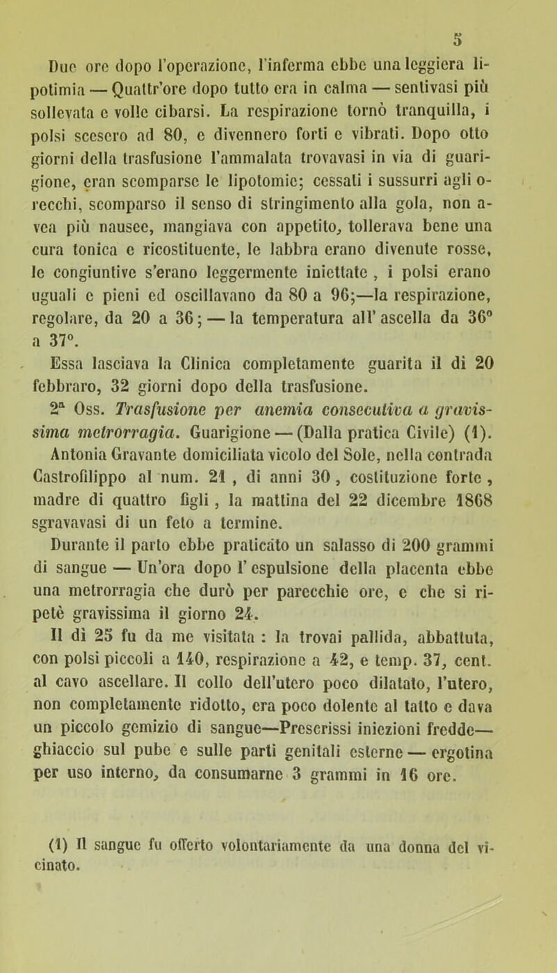 Due ore dopo l’operazione, l’inferma ebbe una leggiera li- potimia — Quattr’orc dopo tutto era in calma — sentivasi più sollevata c volle cibarsi. La respirazione tornò tranquilla, i polsi scesero ad 80, c divennero forti e vibrati. Dopo otto giorni della trasfusione l’ammalata trovavasi in via di guari- gione, cran scomparse le lipotomic; cessali i sussurri agli o- rccchi, scomparso il senso di stringimento alla gola, non a- vea più nausee, mangiava con appetito, tollerava bene una cura tonica e ricostituente, le labbra erano divenute rosse, le congiuntive s’erano leggermente iniettate , i polsi erano uguali c pieni ed oscillavano da 80 a 9G;—la respirazione, regolare, da 20 a 36; — la temperatura all’ascella da 36° a 37°. Essa lasciava la Clinica completamente guarita il di 20 febbraro, 32 giorni dopo della trasfusione. 2a Oss. Trasfusione per anemia consecutiva a gravis- sima metrorragia. Guarigione — (Dalla pratica Civile) (1). Antonia Gravante domiciliata vicolo del Sole, nella contrada Caslrofilippo al num. 21 , di anni 30, costituzione forte , madre di quattro figli , la mattina del 22 dicembre 18G8 sgravavasi di un feto a termine. Durante il parlo ebbe praticato un salasso di 200 grammi di sangue — Un’ora dopo l’espulsione della placenta ebbe una metrorragia che durò per parecchie ore, c che si ri- petè gravissima il giorno 24. Il dì 25 fu da me visitata : la trovai pallida, abbattuta, con polsi piccoli a 140, respirazione a 42, e temp. 37, cent, al cavo ascellare. Il collo dell’utero poco dilatato, l’utero, non completamente ridotto, era poco dolente al tatto c dava un piccolo gemizio dì sangue—Prescrissi iniezioni fredde— ghiaccio sul pube c sulle parti genitali esterne — ergotina per uso interno, da consumarne 3 grammi in 1G ore. (1) Il sangue fu offerto volontariamente da una donna del vi- cinato.