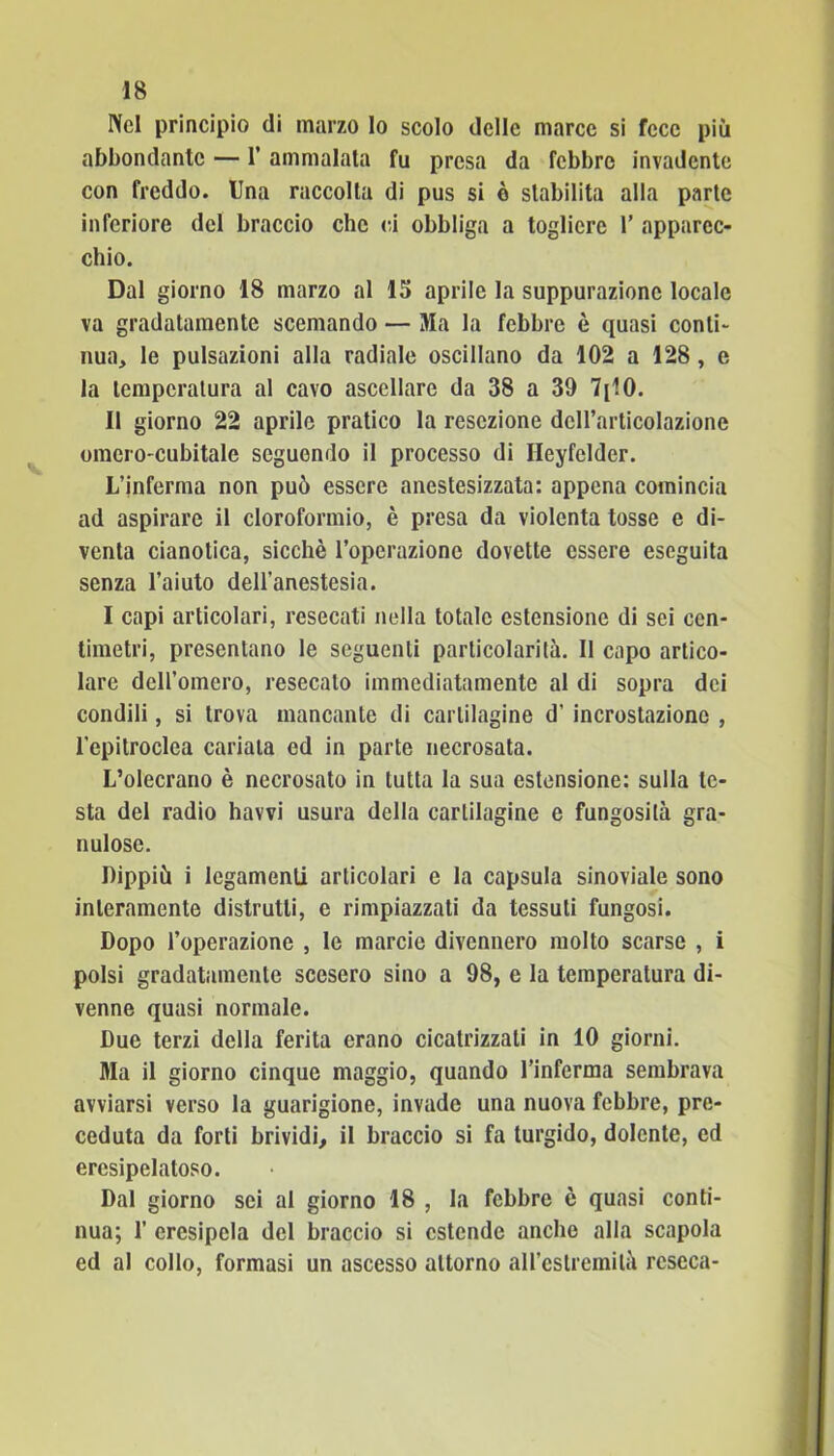 Nel principio di marzo lo scolo delle marce si fece più abbondante — 1’ ammalata fu presa da febbre invadente con freddo. Una raccolta di pus si è stabilita alla parte inferiore del braccio che ci obbliga a togliere 1’ apparec- chio. Dal giorno 18 marzo al 15 aprile la suppurazione locale va gradatamente scemando — Ma la febbre è quasi conti- nua, le pulsazioni alla radiale oscillano da 102 a 128, e la temperatura al cavo ascellare da 38 a 39 7[10. Il giorno 22 aprile pratico la resezione dell’articolazione omero-cubitale seguendo il processo di Ileyfelder. L’inferma non può essere anestesizzata: appena comincia ad aspirare il cloroformio, è presa da violenta tosse e di- venta cianotica, sicché l’operazione dovette essere eseguita senza l’aiuto dell'anestesia. I capi articolari, resecati nella totale estensione di sei cen- timetri, presentano le seguenti particolarità. Il capo artico- lare dell’omero, resecalo immediatamente al di sopra dei condili, si trova mancante di cartilagine d’ incrostazione , l'epitroclea cariata ed in parte necrosata. L’olecrano è necrosato in tutta la sua estensione: sulla te- sta del radio havvi usura della cartilagine e fungosità gra- nulose. Dippiù i legamenti articolari e la capsula sinoviale sono interamente distrutti, e rimpiazzati da tessuti fungosi. Dopo l’operazione , le marcie divennero molto scarse , i polsi gradatamente scesero sino a 98, e la temperatura di- venne quasi normale. Due terzi della ferita erano cicatrizzati in 10 giorni. Ma il giorno cinque maggio, quando l’inferma sembrava avviarsi verso la guarigione, invade una nuova febbre, pre- ceduta da forti brividi, il braccio si fa turgido, dolente, ed ercsipelatoso. Dal giorno sei al giorno 18 , la febbre è quasi conti- nua; 1’ crcsipela del braccio si estende anche alla scapola ed al collo, formasi un ascesso attorno aH’estremilà reseca-