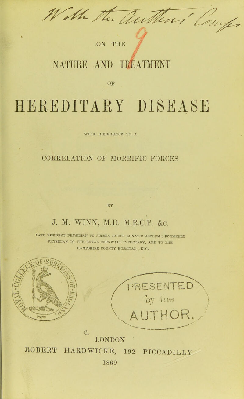 ON TIIE NATURE OF HEREDITARY DISEASE ■WITH REFERENCE TO A CORRELATION OF MORBIFIC FORCES BY J. M. WINN, M.D. M.R.C.P. &c. LATE RESIDENT PHYSICIAN TO SUSSEX HOUSE LUNATIC ASYLUM; FORMERLY PHYSICIAN TO THE ROYAL CORNWALL INFIRMARY, AND TO THE HAMPSHIRE COUNTY HOSPITAL ; B1C. c LONDON ROBERT HARDWICIvE, 192 PICCADILLY I8G9