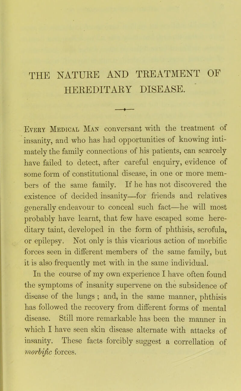 THE NATURE AND TREATMENT OF HEREDITARY DISEASE. Every Medical Man conversant with the treatment of insanity, and who has had opportunities of knowing inti- mately the family connections of his patients, can scarcely have failed to detect, after careful enquiry, evidence of some form of constitutional disease, in one or more mem- bers of the same family. If he has not discovered the existence of decided insanity—for friends and relatives generally endeavour to conceal such fact—he will most probably have learnt, that few have escaped some here- ditary taint, developed in the form of phthisis, scrofula, or epilepsy. Not only is this vicarious action of morbific forces seen in different members of the same family, but it is also frequently met with in the same individual. In the course of my own experience I have often found the symptoms of insanity supervene on the subsidence of disease of the lungs ; and, in the same manner, phthisis has followed the recovery from different forms of mental disease. Still more remarkable has been the manner in which I have seen skin disease alternate with attacks of insanity. These facts forcibly suggest a correllation of morbific forces.