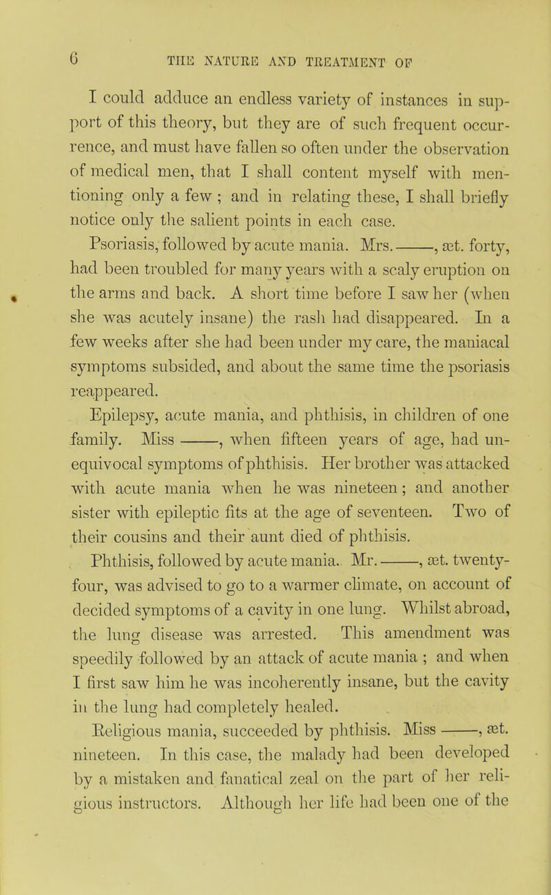 G I could adduce an endless variety of instances in sup- port of this theory, but they are of such frequent occur- rence, and must have fallen so often under the observation of medical men, that I shall content myself with men- tioning only a few ; and in relating these, I shall briefly notice only the salient points in each case. Psoriasis, followed by acute mania. Mrs. , set. forty, had been troubled for many years with a scaly eruption on the arms and back. A short time before I saw her (when she was acutely insane) the rash had disappeared. In a few weeks after she had been under my care, the maniacal symptoms subsided, and about the same time the psoriasis reappeared. Epilepsy, acute mania, and phthisis, in children of one family. Miss , when fifteen years of age, had un- equivocal symptoms of phthisis. Her brother was attacked with acute mania when he was nineteen; and another sister with epileptic fits at the age of seventeen. Two of their cousins and their aunt died of phthisis. Phthisis, followed by acute mania. Mr. , set. twenty- four, was advised to go to a warmer climate, on account of decided symptoms of a cavity in one lung. Whilst abroad, the lung disease was arrested. This amendment was speedily followed by an attack of acute mania ; and when I first saw him he was incoherently insane, but the cavity in the lung had completely healed. Religious mania, succeeded by phthisis. Miss , £et. nineteen. In this case, the malady had been developed by a mistaken and fanatical zeal on the part of her reli- gious instructors. Although her life had been one of the