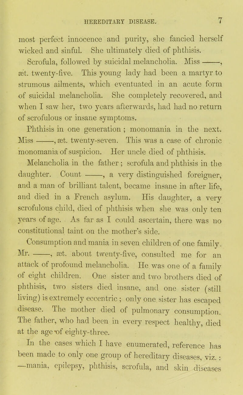 most perfect innocence and purity, she fancied herself wicked and sinful. She ultimately died of phthisis. Scrofula, followed by suicidal melancholia. Miss , get. twenty-five. This young lady had been a martyr to strumous ailments, which eventuated in an acute form of suicidal melancholia. She completely recovered, and when I saw her, two years afterwards, had had no return of scrofulous or insane symptoms. Phthisis in one generation ; monomania in the next. Miss , rnt. twenty-seven. This was a case of chronic monomania of suspicion. Her uncle died of phthisis. Melancholia in the father ; scrofula and phthisis in the daughter. Count , a very distinguished foreigner, and a man of brilliant talent, became insane in after life, and died in a French asylum. His daughter, a very scrofulous child, died of phthisis when she was only ten years of age. As far as I could ascertain, there was no constitutional taint on the mother’s side. Consumption and mania in seven children of one family. Mr. , mt. about twenty-five, consulted me for an attack of profound melancholia. He was one of a family of eight children. One sister and two brothers died of phthisis, two sisters died insane, and one sister (still living) is extremely eccentric ; only one sister has escaped disease. The mother died of pulmonary consumption. The father, who had been in every respect healthy, died at the age-of eighty-three. In the cases which I have enumerated, reference has been made to only one group of hereditary diseases, viz.: —mania, epilepsy, phthisis, scrofula, and skin diseases