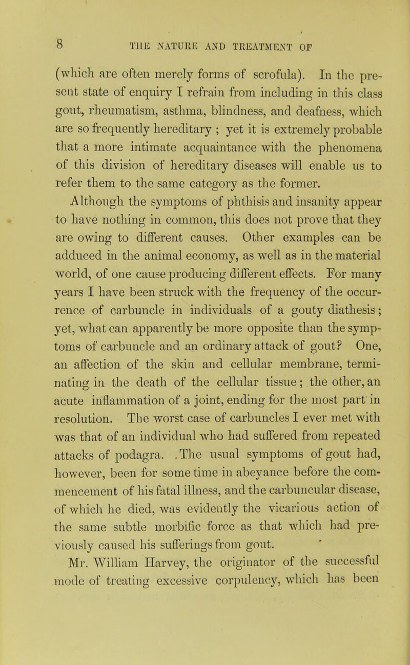 (which are often merely forms of scrofula). In the pre- sent state of enquiry I refrain from including in this class gout, rheumatism, asthma, blindness, and deafness, which are so frequently hereditary ; yet it is extremely probable that a more intimate acquaintance with the phenomena of this division of hereditary diseases will enable us to refer them to the same category as the former. Although the symptoms of phthisis and insanity appear to have nothing in common, this does not prove that they are owing to different causes. Other examples can be adduced in the animal economy, as well as in the material world, of one cause producing different effects. For many years I have been struck with the frequency of the occur- rence of carbuncle in individuals of a gouty diathesis; yet, what can apparently be more opposite than the symp- toms of carbuncle and an ordinary attack of gout? One, an affection of the skin and cellular membrane, termi- nating in the death of the cellular tissue; the other, an acute inflammation of a joint, ending for the most part in resolution. The worst case of carbuncles I ever met with was that of an individual who had suffered from repeated attacks of podagra. .The usual symptoms of gout had, however, been for some time in abeyance before the com- mencement of his fatal illness, and the carbuncular disease, of which he died, was evidently the vicarious action of the same subtle morbific force as that which had pre- viously caused his sufferings from gout. Mr. William Harvey, the originator of the successful mode of treating excessive corpulency, which has been
