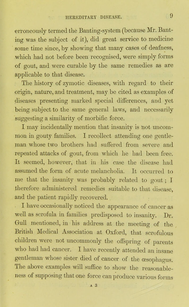 erroneously termed the Banting-system (because Mr. Bant- ing was the subject of it), did great service to medicine some time since, by showing that many cases of deafness, which had not before been recognised, were simply forms of gout, and were curable by the same remedies as are applicable to that disease. The history of zymotic diseases, with regard to their origin, nature, and treatment, may be cited as examples of diseases presenting marked special differences, and yet being subject to the same general laws, and necessarily suggesting a similarity of morbific force. I may incidentally mention that insanity is not uncom- mon in gouty families. I recollect attending one gentle- man whose two brothers had suffered from severe and repeated attacks of gout, from which he had been free. It seemed, however, that in his case the disease had assumed the form of acute melancholia. It occurred to me that the insanity was probably related to gout; I therefore administered remedies suitable to that disease, and the patient rapidly recovered. I have occasionally noticed the appearance of cancer as well as scrofula in families predisposed to insanity. Dr. Gull mentioned, in his address at the meeting of the British Medical Association at Oxford, that scrofulous children were not uncommonly the offspring of parents who had had cancer. I have recently attended an insane gentleman whose sister died of cancer of the oesophagus. The above examples will suffice to show the reasonable- ness of supposing that one force can produce various forms