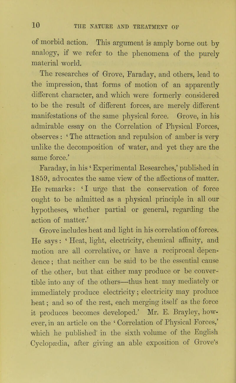 of morbid action. This argument is amply borne out by analogy, if we refer to the phenomena of the purely material world. The researches of Grove, Faraday, and others, lead to the impression, that forms of motion of an apparently different character, and which were formerly considered to be the result of different forces, are merely different manifestations of the same physical force. Grove, in his admirable essay on the Correlation of Physical Forces, observes : ‘ The attraction and repulsion of amber is very unlike the decomposition of water, and yet they are the same force.’ Faraday, in his ‘ Experimental Researches,’ published in 1859, advocates the same view of the affections of matter. He remarks: ‘ I urge that the conservation of force ought to be admitted as a physical principle in all our hypotheses, whether partial or general, regarding the action of matter.’ Grove includes heat and light in his correlation of forces. He says: ‘ Heat, light, electricity, chemical affinity, and motion are all correlative, or have a reciprocal depen- dence ; that neither can be said to be the essential cause of the other, but that either may produce or be conver- tible into any of the others—thus heat may mediately or immediately produce electricity; electricity may produce heat; and so of the rest, each merging itself as the force it produces becomes developed.’ Mr. E. Brayley, how- ever, in an article on the ‘ Correlation of Physical Forces,’ which he published in the sixth volume of the English Cyclopedia, after giving an able exposition of Grove’s