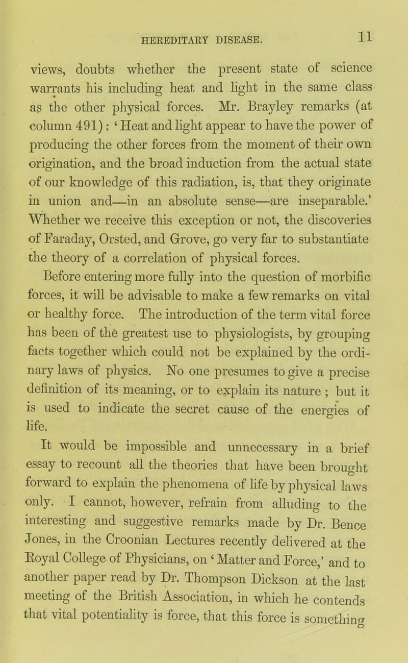 views, doubts whether the present state of science warrants his including heat and light in the same class as the other physical forces. Mr. Brayley remarks (at column 491): ‘ Iieat and light appear to have the power of producing the other forces from the moment of their own origination, and the broad induction from the actual state of our knowledge of this radiation, is, that they originate in union and—in an absolute sense—are inseparable.’ Whether we receive this exception or not, the discoveries of Faraday, Orsted, and Grove, go very far to substantiate the theory of a correlation of physical forces. Before entering more fully into the question of morbific forces, it will be advisable to make a few remarks on vital or healthy force. The introduction of the term vital force has been of the greatest use to physiologists, by grouping facts together which could not be explained by the ordi- nary laws of physics. No one presumes to give a precise definition of its meaning, or to explain its nature ; but it is used to indicate the secret cause of the energies of life. It would be impossible and unnecessary in a brief essay to recount all the theories that have been brought forward to explain the phenomena of life by physical laws only. I cannot, however, refrain from alluding to the interesting and suggestive remarks made by Dr. Bence Jones, in the Croonian Lectures recently delivered at the Boyal College of Physicians, on ‘ Matter and Force,’ and to another paper read by Dr. Thompson Dickson at the last meeting of the British Association, in which he contends that vital potentiality is force, that this force is somethin? Q