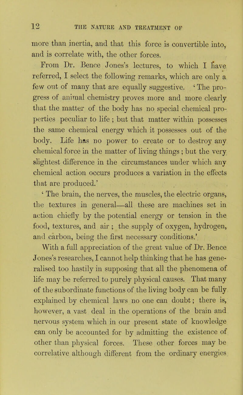 more than inertia, and that this force is convertible into, and is correlate with, the other forces. From Dr. Bence Jones’s lectures, to which I have referred, I select the following remarks, which are only a few out of many that are equally suggestive. ‘ The pro- gress of animal chemistry proves more and more clearly that the matter of the body has no special chemical pro- perties peculiar to life ; but that matter within possesses the same chemical energy which it possesses out of the body. Life has no power to create or to destroy any chemical force in the matter of living things ; but the very slightest difference in the circumstances under which any chemical action occurs produces a variation in the effects that are produced.’ ‘ The brain, the nerves, the muscles, the electric organs, the textures in general—all these are machines set in action chiefly by the potential energy or tension in the food, textures, and air ; the supply of oxygen, hydrogen, and carbon, being the first necessary conditions.’ With a full appreciation of the great value of Dr. Bence Jones’s researches, I cannot help thinking that he has gene- ralised too hastily in supposing that all the phenomena of life may be referred to purely physical causes. That many of the subordinate functions of the living body can be fully explained by chemical laws no one can doubt; there is, however, a vast deal in the operations of the brain and nervous system which in our present state of knowledge can only be accounted for by admitting the existence of other than physical forces. These other forces may be correlative although different from the ordinary energies