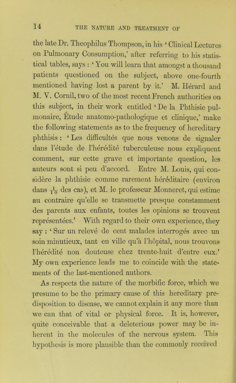 the late Dr. Theophilus Thompson, in his 4 Clinical Lectures on Pulmonary Consumption,’ after referring to his statis- tical tables, says : ‘ You will learn that amongst a thousand patients questioned on the subject, above one-fourth mentioned having lost a parent by it.’ M. Herard and M. Y. Cornil, two of the most recent French authorities on this subject, in their work entitled ‘ De la Phthisie pul- monaire, Etude anatomo-pathologique et clinique,’ make the following statements as to the frequency of hereditary phthisis : ‘ Les difficultes que nous venons de signaler dans l’etude de l’heredite tuberculeuse nous expliquent comment, sur cette grave et importante question, les auteurs sont si peu d’accord. Entre M. Louis, qui con- sidere la phthisie comme rarement heiYditaire (environ dans des cas), et M. le professeur Monneret, qui estime au contraire qu’elle se transmette presque constamment des parents aux enfants, toutes les opinions se trouvent representees.’ With regard to their own experience, they say : ‘ Sur un releve de cent malades interroges avec un soin minutieux, tant en ville qu’a l’hopital, nous trouvons l’heredite non douteuse chez trente-huit d’entre eux.’ My own experience leads me to coincide with the state- ments of the last-mentioned authors. As respects the nature of the morbific force, which we presume to be the primary cause of this hereditary pre- disposition to disease, we cannot explain it any more than we can that of vital or physical force. It is, however, quite conceivable that a deleterious power may be in- herent in the molecules of the nervous system. This hypothesis is more plausible than the commonly received