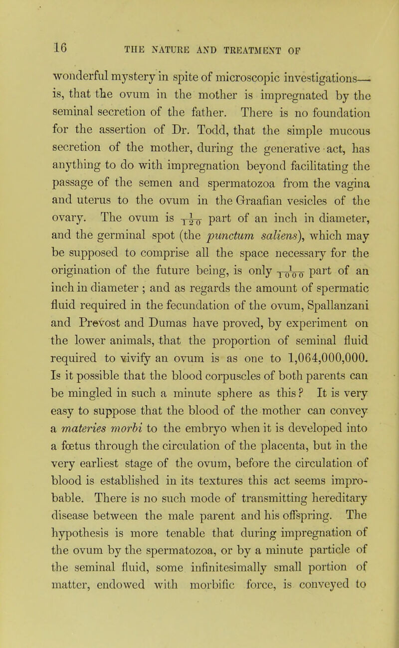 wonderful mystery in spite of microscopic investigations—• is, that the ovum in the mother is impregnated by the seminal secretion of the father. There is no foundation for the assertion of Dr. Todd, that the simple mucous secretion of the mother, during the generative act, has anything to do with impregnation beyond facilitating the passage of the semen and spermatozoa from the vagina and uterus to the ovum in the Graafian vesicles of the ovary. The ovum is part of an inch in diameter, and the germinal spot (the punctum saliens), which may be supposed to comprise all the space necessary for the origination of the future being, is only TqVo Part °f an inch in diameter ; and as regards the amount of spermatic fluid required in the fecundation of the ovum, Spallanzani and Prevost and Dumas have proved, by experiment on the lower animals, that the proportion of seminal fluid required to vivify an ovum is as one to 1,064,000,000. Is it possible that the blood corpuscles of both parents can be mingled in such a minute sphere as this ? It is very easy to suppose that the blood of the mother can convey a materies morbi to the embryo when it is developed into a foetus through the circulation of the placenta, but in the very earliest stage of the ovum, before the circulation of blood is established in its textures this act seems impro- bable. There is no such mode of transmitting hereditary disease between the male parent and his offspring. The hypothesis is more tenable that during impregnation of the ovum by the spermatozoa, or by a minute particle of the seminal fluid, some infinitesimally small portion of matter, endowed with morbific force, is conveyed to