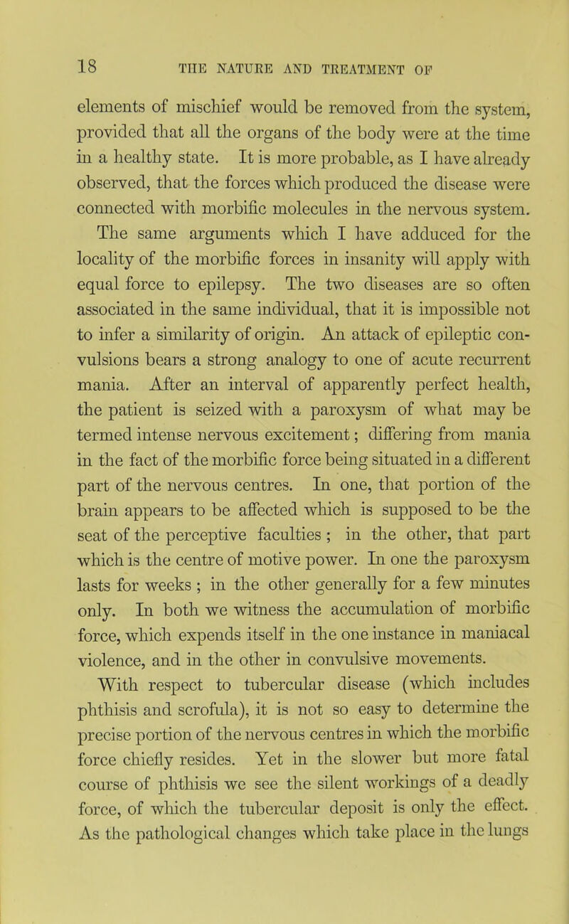 elements of mischief would be removed from the system, provided that all the organs of the body were at the time in a healthy state. It is more probable, as I have already observed, that the forces which produced the disease were connected with morbific molecules in the nervous system. The same arguments which I have adduced for the locality of the morbific forces in insanity will apply with equal force to epilepsy. The two diseases are so often associated in the same individual, that it is impossible not to infer a similarity of origin. An attack of epileptic con- vulsions bears a strong analogy to one of acute recurrent mania. After an interval of apparently perfect health, the patient is seized with a paroxysm of what may be termed intense nervous excitement; differing from mania in the fact of the morbific force being situated in a different part of the nervous centres. In one, that portion of the brain appears to be affected which is supposed to be the seat of the perceptive faculties ; in the other, that part which is the centre of motive power. In one the paroxysm lasts for weeks ; in the other generally for a few minutes only. In both we witness the accumulation of morbific force, which expends itself in the one instance in maniacal violence, and in the other in convulsive movements. With respect to tubercular disease (which includes phthisis and scrofula), it is not so easy to determine the precise portion of the nervous centres in which the morbific force chiefly resides. Yet in the slower but more fatal course of phthisis we see the silent workings of a deadly force, of which the tubercular deposit is only the effect. As the pathological changes which take place in the lungs