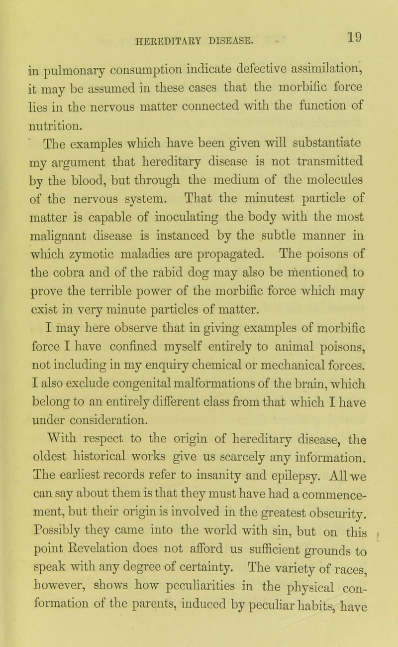 in pulmonary consumption indicate defective assimilation, it may be assumed in these cases that the morbific force lies in the nervous matter connected with the function of nutrition. The examples which have been given will substantiate my argument that hereditary disease is not transmitted by the blood, but through the medium of the molecules of the nervous system. That the minutest particle of matter is capable of inoculating the body with the most malignant disease is instanced by the subtle manner in which zymotic maladies are propagated. The poisons of the cobra and of the rabid dog may also be mentioned to prove the terrible power of the morbific force which may exist in very minute particles of matter. I may here observe that in giving examples of morbific force I have confined myself entirely to animal poisons, not including in my enquiry chemical or mechanical forces. I also exclude congenital malformations of the brain, which belong to an entirely different class from that which I have under consideration. With respect to the origin of hereditary disease, the oldest historical works give us scarcely any information. The earliest records refer to insanity and epilepsy. All we can say about them is that they must have had a commence- ment, but their origin is involved in the greatest obscurity. Possibly they came into the world with sin, but on this point Revelation does not afford us sufficient grounds to speak with any degree of certainty. The variety of races, however, shows how peculiarities in the physical con- formation of the parents, induced by peculiar habits, have