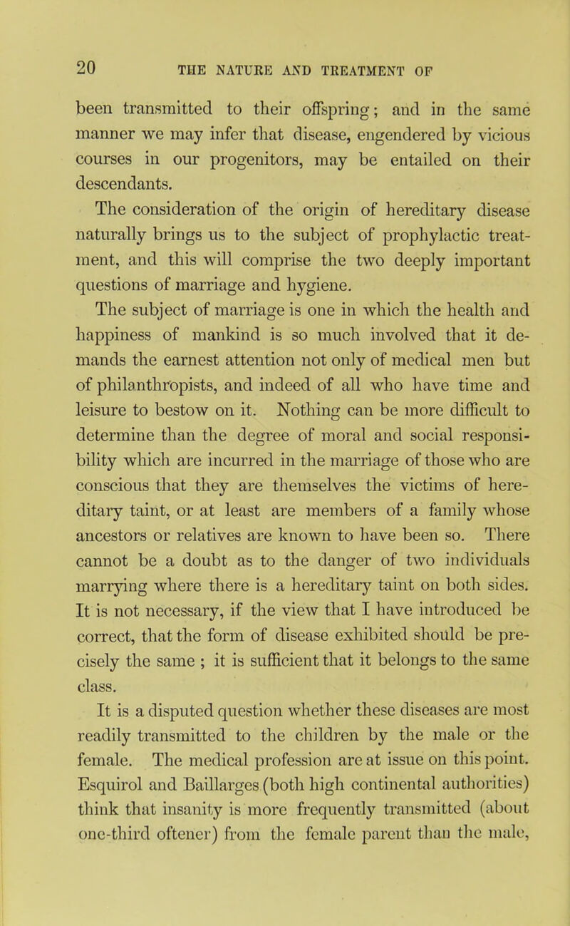 been transmitted to their offspring; and in the same manner we may infer that disease, engendered by vicious courses in our progenitors, may be entailed on their descendants. The consideration of the origin of hereditary disease naturally brings us to the subject of prophylactic treat- ment, and this will comprise the two deeply important questions of marriage and hygiene. The subject of marriage is one in which the health and happiness of mankind is so much involved that it de- mands the earnest attention not only of medical men but of philanthropists, and indeed of all who have time and leisure to bestow on it. Nothing can be more difficult to determine than the degree of moral and social responsi- bility which are incurred in the marriage of those who are conscious that they are themselves the victims of here- ditary taint, or at least are members of a family whose ancestors or relatives are known to have been so. There cannot be a doubt as to the danger of two individuals marrying where there is a hereditary taint on both sides. It is not necessary, if the view that I have introduced be correct, that the form of disease exhibited should be pre- cisely the same ; it is sufficient that it belongs to the same class. It is a disputed question whether these diseases are most readily transmitted to the children by the male or the female. The medical profession are at issue on this point. Esquirol and Baillarges (both high continental authorities) think that insanity is more frequently transmitted (about one-third oftener) from the female parent than the male,