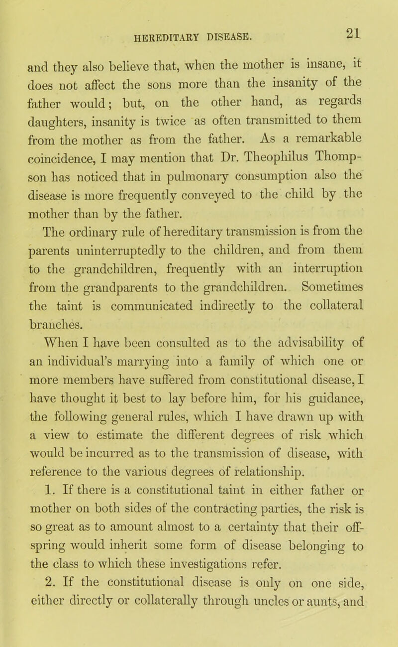 and they also believe that, when the mother is insane, it does not affect the sons more than the insanity of the father would; but, on the other hand, as regards daughters, insanity is twice as often transmitted to them from the mother as from the father. As a remarkable coincidence, I may mention that Dr. Theophilus Thomp- son has noticed that in pulmonary consumption also the disease is more frequently conveyed to the child by the mother than by the father. The ordinary rule of hereditary transmission is from the parents uninterruptedly to the children, and from them to the grandchildren, frequently with an interruption from the grandparents to the grandchildren. Sometimes the taint is communicated indirectly to the collateral branches. When I have been consulted as to the advisability of an individual’s marrying into a family of which one or more members have suffered from constitutional disease, I have thought it best to lay before him, for his guidance, the following general rules, which I have drawn up with a view to estimate the different degrees of risk which would be incurred as to the transmission of disease, with reference to the various degrees of relationship. 1. If there is a constitutional taint in either father or mother on both sides of the contracting parties, the risk is so great as to amount almost to a certainty that their off- spring would inherit some form of disease belonging to the class to which these investigations refer. 2. If the constitutional disease is only on one side, either directly or collaterally through uncles or aunts, and
