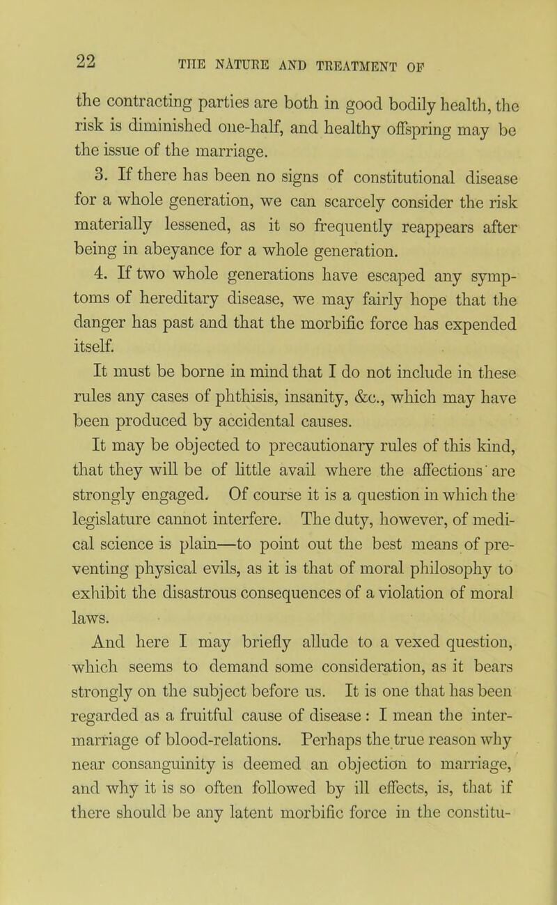 the contracting parties are both in good bodily health, the risk is diminished one-half, and healthy offspring may be the issue of the marriage. 3. If there has been no signs of constitutional disease for a whole generation, we can scarcely consider the risk materially lessened, as it so frequently reappears after being in abeyance for a whole generation. 4. If two whole generations have escaped any symp- toms of hereditary disease, we may fairly hope that the danger has past and that the morbific force has expended itself. It must be borne in mind that I do not include in these rules any cases of phthisis, insanity, &c., which may have been produced by accidental causes. It may be objected to precautionary rules of this land, that they will be of little avail where the affections' are strongly engaged. Of course it is a question in which the legislature cannot interfere. The duty, however, of medi- cal science is plain—to point out the best means of pre- venting physical evils, as it is that of moral philosophy to exhibit the disastrous consequences of a violation of moral laws. And here I may briefly allude to a vexed question, which seems to demand some consideration, as it bears strongly on the subject before us. It is one that has been regarded as a fruitful cause of disease : I mean the inter- marriage of blood-relations. Perhaps the true reason why near consanguinity is deemed an objection to marriage, and why it is so often followed by ill effects, is, that if there should be any latent morbific force in the constitu-