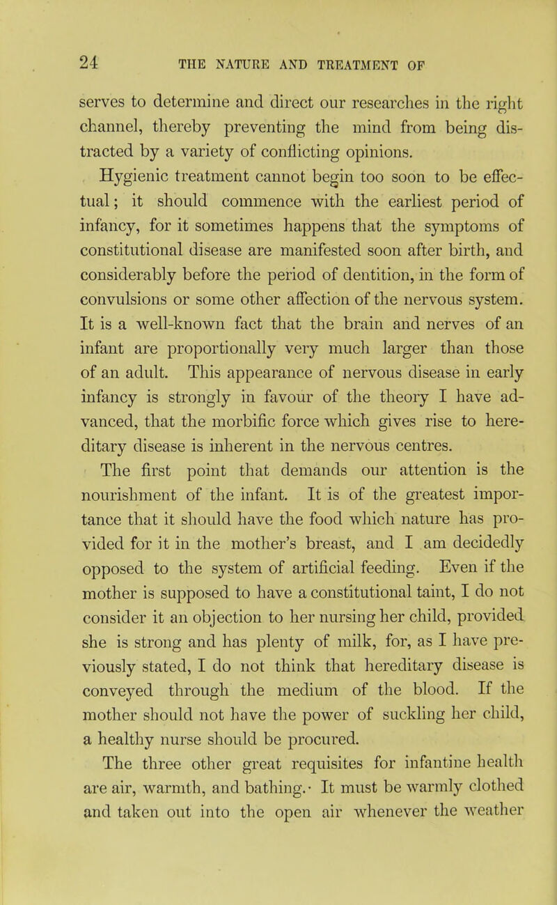 serves to determine and direct our researches in the right channel, thereby preventing the mind from being dis- tracted by a variety of conflicting opinions. Hygienic treatment cannot begin too soon to be effec- tual ; it should commence with the earliest period of infancy, for it sometimes happens that the symptoms of constitutional disease are manifested soon after birth, and considerably before the period of dentition, in the form of convulsions or some other affection of the nervous system. It is a well-known fact that the brain and nerves of an infant are proportionally very much larger than those of an adult. This appearance of nervous disease in early infancy is strongly in favour of the theory I have ad- vanced, that the morbific force which gives rise to here- ditary disease is inherent in the nervous centres. The first point that demands our attention is the nourishment of the infant. It is of the greatest impor- tance that it should have the food which nature has pro- vided for it in the mother’s breast, and I am decidedly opposed to the system of artificial feeding. Even if the mother is supposed to have a constitutional taint, I do not consider it an objection to her nursing her child, provided she is strong and has plenty of milk, for, as I have pre- viously stated, I do not think that hereditary disease is conveyed through the medium of the blood. If the mother should not have the power of suckling her child, a healthy nurse should be procured. The three other great requisites for infantine health are air, warmth, and bathing.- It must be warmly clothed and taken out into the open air whenever the weather