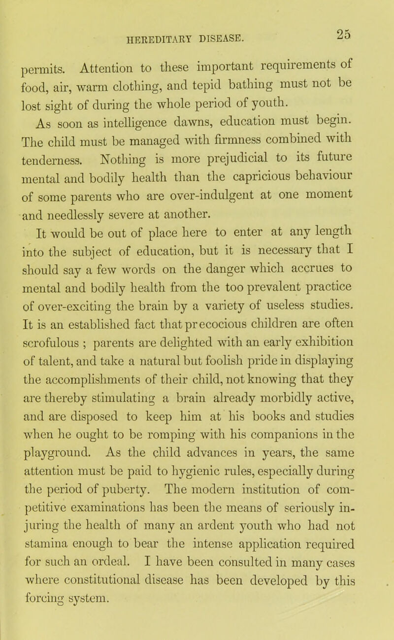 permits. Attention to these important requirements of food, air, warm clothing, and tepid bathing must not be lost sight of during the whole period of youth. As soon as intelligence dawns, education must begin. The child must be managed with firmness combined with tenderness. Nothing is more prejudicial to its futuie mental and bodily health than the capricious behaviour of some parents who are over-indulgent at one moment and needlessly severe at another. It would be out of place here to enter at any length into the subject of education, but it is necessary that I should say a few words on the danger which accrues to mental and bodily health from the too prevalent practice of over-exciting the brain by a variety of useless studies. It is an established fact that precocious children are often scrofulous ; parents are delighted with an early exhibition of talent, and take a natural but foolish pride in displaying the accomplishments of their child, not knowing that they are thereby stimulating a brain already morbidly active, and are disposed to keep him at his books and studies when he ought to be romping with his companions in the playground. As the child advances in years, the same attention must be paid to hygienic rules, especially during the period of puberty. The modern institution of com- petitive examinations has been the means of seriously in- juring the health of many an ardent youth who had not stamina enough to bear the intense application required for such an ordeal. I have been consulted in many cases where constitutional disease has been developed by this forcing system.