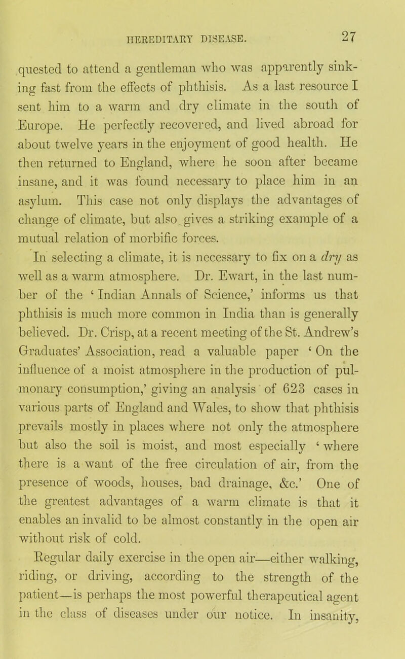 quested to attend a gentleman who was apparently sink- ing fast from the effects of phthisis. As a last resource I sent him to a warm and dry climate in the south of Europe. He perfectly recovered, and lived abroad for about twelve years in the enjoyment of good health. lie then returned to England, where he soon after became insane, and it was found necessary to place him in an asylum. This case not only displays the advantages of change of climate, but also gives a striking example of a mutual relation of morbific forces. In selecting a climate, it is necessary to fix on a dry as well as a warm atmosphere. Dr. Ewart, in the last num- ber of the ‘ Indian Annals of Science,’ informs us that phthisis is much more common in India than is generally believed. Dr. Crisp, at a recent meeting of the St. Andrew’s Graduates’ Association, read a valuable paper ‘ On the influence of a moist atmosphere in the production of pul- monary consumption,’ giving an analysis of 623 cases in various parts of England and Wales, to show that phthisis prevails mostly in places where not only the atmosphere but also the soil is moist, and most especially ‘ where there is a want of the free circulation of air, from the presence of woods, houses, bad drainage, &c.’ One of the greatest advantages of a warm climate is that it enables an invalid to be almost constantly in the open air without risk of cold. Regular daily exercise in the open air—either walking, riding, or driving, according to the strength of the patient—is perhaps the most powerful therapeutical agent in the class of diseases under our notice. In insanity,