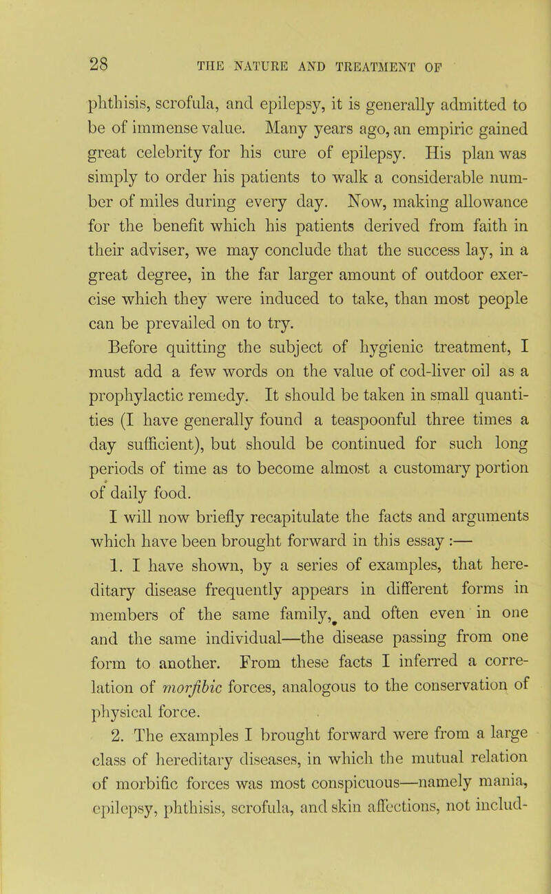 phthisis, scrofula, and epilepsy, it is generally admitted to be of immense value. Many years ago, an empiric gained great celebrity for his cure of epilepsy. His plan was simply to order his patients to walk a considerable num- ber of miles during every day. How, making allowance for the benefit which his patients derived from faith in their adviser, we may conclude that the success lay, in a great degree, in the far larger amount of outdoor exer- cise which they were induced to take, than most people can be prevailed on to try. Before quitting the subject of hygienic treatment, I must add a few words on the value of cod-liver oil as a prophylactic remedy. It should be taken in small quanti- ties (I have generally found a teaspoonful three times a day sufficient), but should be continued for such long periods of time as to become almost a customary portion * of daily food. I will now briefly recapitulate the facts and arguments which have been brought forward in this essay :— 1. I have shown, by a series of examples, that here- ditary disease frequently appears in different forms in members of the same family,# and often even in one and the same individual—the disease passing from one form to another. From these facts I inferred a corre- lation of morjibic forces, analogous to the conservation of physical force. 2. The examples I brought forward were from a large class of hereditary diseases, in which the mutual relation of morbific forces was most conspicuous—namely mania, epilepsy, phthisis, scrofula, and skin affections, not includ-