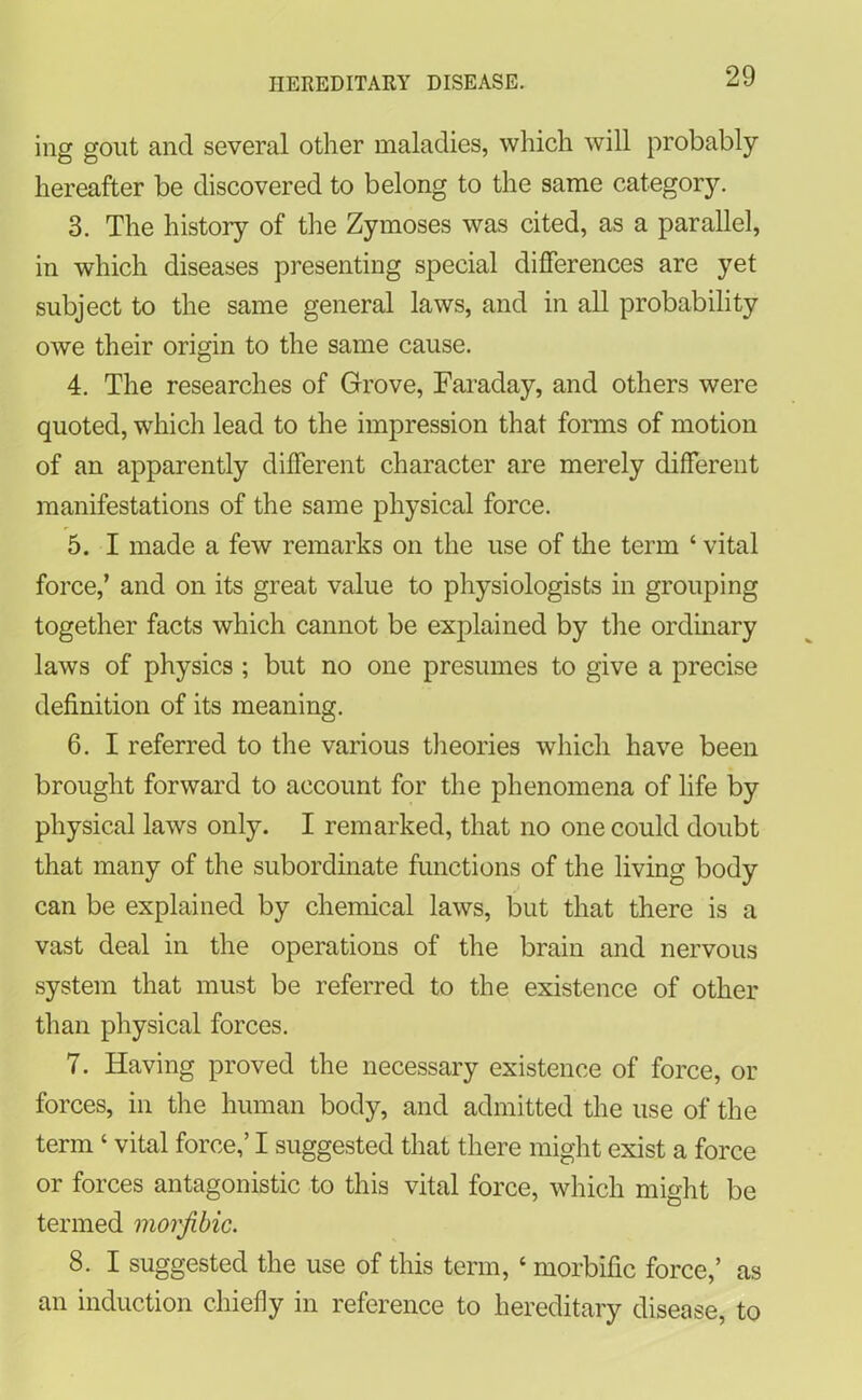ing gout and several other maladies, which will probably hereafter be discovered to belong to the same category. 3. The history of the Zymoses was cited, as a parallel, in which diseases presenting special differences are yet subject to the same general laws, and in all probability owe their origin to the same cause. 4. The researches of Grove, Faraday, and others were quoted, which lead to the impression that forms of motion of an apparently different character are merely different manifestations of the same physical force. 5. I made a few remarks on the use of the term ‘ vital force,’ and on its great value to physiologists in grouping together facts which cannot be explained by the ordinary laws of physics ; but no one presumes to give a precise definition of its meaning. 6. I referred to the various theories which have been brought forward to account for the phenomena of life by physical laws only. I remarked, that no one could doubt that many of the subordinate functions of the living body can be explained by chemical laws, but that there is a vast deal in the operations of the brain and nervous system that must be referred to the existence of other than physical forces. 7. Having proved the necessary existence of force, or forces, in the human body, and admitted the use of the term ‘ vital force,’ I suggested that there might exist a force or forces antagonistic to this vital force, which might be termed morjibic. 8. I suggested the use of this term, ‘ morbific force,’ as an induction chiefly in reference to hereditary disease, to