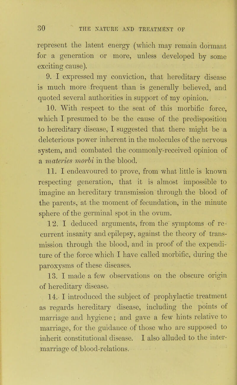 represent the latent energy (which may remain dormant for a generation or more, unless developed by some exciting cause). 9. I expressed my conviction, that hereditary disease is much more frequent than is generally believed, and quoted several authorities in support of my opinion. 10. With respect to the seat of this morbific force, which I presumed to be the cause of the predisposition to hereditary disease, I suggested that there might be a deleterious power inherent in the molecules of the nervous system, and combated the commonly-received opinion of a materies morbi in the blood. 11. I endeavoured to prove, from what little is known respecting generation, that it is almost impossible to imagine an hereditary transmission through the blood of the parents, at the moment of fecundation, in the minute sphere of the germinal spot in the ovum. 12. I deduced arguments, from the symptoms of re- current insanity and epilepsy, against the theory of trans- mission through the blood, and in proof of the expendi- ture of the force which I have called morbific, during the paroxysms of these diseases. 13. I made a few observations on the obscure origin of hereditary disease. 14. I introduced the subject of prophylactic treatment as regards hereditary disease, including the points of marriage and hygiene; and gave a few hints relative to marriage, for the guidance of those who are supposed to inherit constitutional disease. I also alluded to the inter- marriage of blood-relations.